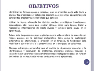 Identificar las formas planas o espaciales que se presentan en la vida diaria y analizar las propiedades y relaciones geométricas entre ellas, adquiriendo una sensibilidad progresiva ante la belleza que generan. Utilizar de forma adecuada los distintos medios tecnológicos (calculadoras, ordenadores, etc.) tanto para realizar cálculos como para buscar, tratar y representar informaciones de índole diversa y también como ayuda en el aprendizaje. Actuar ante los problemas que se plantean en la vida cotidiana de acuerdo con modos propios de la actividad matemática, tales como la exploración sistemática de alternativas, la precisión en el lenguaje, la flexibilidad para modificar el punto de vista o la perseverancia en la búsqueda de soluciones. Elaborar estrategias personales para el análisis de situaciones concretas y la identificación y resolución de problemas, utilizando distintos recursos e instrumentos y valorando la conveniencia de las estrategias utilizadas en función del análisis de los resultados y de su carácter exacto o aproximado. 