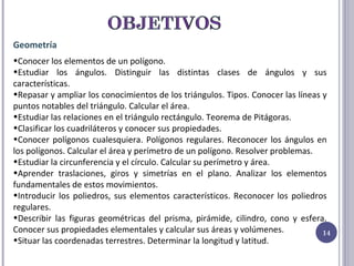Geometría Conocer los elementos de un polígono. Estudiar los ángulos. Distinguir las distintas clases de ángulos y sus características. Repasar y ampliar los conocimientos de los triángulos. Tipos. Conocer las líneas y puntos notables del triángulo. Calcular el área.  Estudiar las relaciones en el triángulo rectángulo. Teorema de Pitágoras. Clasificar los cuadriláteros y conocer sus propiedades. Conocer polígonos cualesquiera. Polígonos regulares. Reconocer los ángulos en los polígonos. Calcular el área y perímetro de un polígono. Resolver problemas. Estudiar la circunferencia y el círculo. Calcular su perímetro y área. Aprender traslaciones, giros y simetrías en el plano. Analizar los elementos fundamentales de estos movimientos. Introducir los poliedros, sus elementos característicos. Reconocer los poliedros regulares. Describir las figuras geométricas del prisma, pirámide, cilindro, cono y esfera. Conocer sus propiedades elementales y calcular sus áreas y volúmenes. Situar las coordenadas terrestres. Determinar la longitud y latitud. 