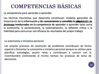 La competencia para aprender a aprender Las técnicas heurísticas que desarrolla constituyen modelos generales de tratamiento de la información y de razonamiento y consolida la adquisición de destrezas involucradas en la competencia de aprender a aprender tales como la autonomía, la perseverancia, la sistematización, la reflexión crítica y la habilidad para comunicar con eficacia los resultados del propio trabajo. La autonomía e iniciativa personal  Los propios procesos de resolución de problemas contribuyen de forma especial a fomentar la autonomía e iniciativa personal porque se utilizan para planificar estrategias, asumir retos y contribuyen a convivir con la incertidumbre controlando al mismo tiempo los procesos de toma de decisiones. La competencia para aprender a aprender Las técnicas heurísticas que desarrolla constituyen modelos generales de tratamiento de la información y de razonamiento y consolida la  adquisición de destrezas  involucradas en la competencia de aprender a aprender tales como la autonomía, la perseverancia, la sistematización, la reflexión crítica y la habilidad para comunicar con eficacia los resultados del propio trabajo. La autonomía e iniciativa personal  Los propios procesos de resolución de problemas contribuyen de forma especial a fomentar la autonomía e iniciativa personal porque se utilizan para planificar estrategias, asumir retos y contribuyen a convivir con la incertidumbre controlando al mismo tiempo los procesos de toma de decisiones. 