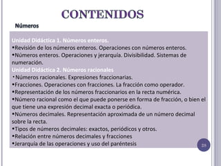 Unidad Didáctica 1. Números enteros. Revisión de los números enteros. Operaciones con números enteros.  Números enteros. Operaciones y jerarquía. Divisibilidad. Sistemas de numeración.  Unidad Didáctica 2. Números racionales Números racionales. Expresiones fraccionarias. Fracciones. Operaciones con fracciones. La fracción como operador. Representación de los números fraccionarios en la recta numérica. Número racional como el que puede ponerse en forma de fracción, o bien el que tiene una expresión decimal exacta o periódica. Números decimales. Representación aproximada de un número decimal sobre la recta. Tipos de números decimales: exactos, periódicos y otros. Relación entre números decimales y fracciones Jerarquía de las operaciones y uso del paréntesis 