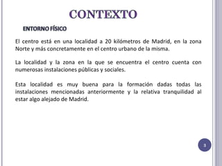 El centro está en una localidad a 20 kilómetros de Madrid, en la zona Norte y más concretamente en el centro urbano de la misma.  La localidad y la zona en la que se encuentra el centro cuenta con numerosas instalaciones públicas y sociales. Esta localidad es muy buena para la formación dadas todas las instalaciones mencionadas anteriormente y la relativa tranquilidad al estar algo alejado de Madrid. 
