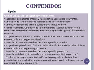 Unidad Didáctica 5. Sucesiones y progresiones Sucesiones de números enteros y fraccionarios. Sucesiones recurrentes.  Obtención de términos de una sucesión dado su término general. Obtención del término general conociendo algunos términos. Forma recurrente. Obtención de términos de una sucesión dada en forma recurrente y obtención de la forma recurrente a partir de algunos términos de la sucesión. Progresiones aritméticas. Concepto. Identificación. Relación entre los distintos elementos de una progresión aritmética. Suma de términos consecutivos de una progresión aritmética. Progresiones geométricas. Concepto. Identificación. Relación entre los distintos elementos de una progresión geométrica. Suma de términos consecutivos de una progresión geométrica. Suma de los infinitos términos de una progresión geométrica con |r| < 1. Problemas de progresiones. Aplicación de las progresiones (aritméticas y geométricas) a la resolución de problemas teóricos o prácticos. En concreto, a problemas de interés compuesto. 