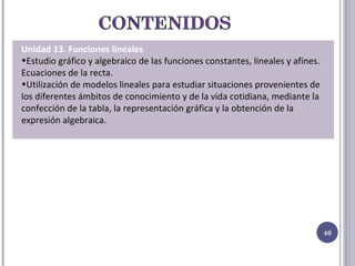 Unidad 13. Funciones lineales Estudio gráfico y algebraico de las funciones constantes, lineales y afines. Ecuaciones de la recta. Utilización de modelos lineales para estudiar situaciones provenientes de los diferentes ámbitos de conocimiento y de la vida cotidiana, mediante la confección de la tabla, la representación gráfica y la obtención de la expresión algebraica.  