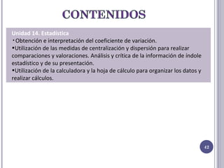 Unidad 14. Estadística Obtención e interpretación del coeficiente de variación. Utilización de las medidas de centralización y dispersión para realizar comparaciones y valoraciones. Análisis y crítica de la información de índole estadístico y de su presentación. Utilización de la calculadora y la hoja de cálculo para organizar los datos y realizar cálculos.  