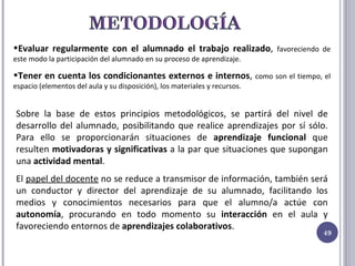Evaluar regularmente con el alumnado el trabajo realizado ,  favoreciendo de este modo la participación del alumnado en su proceso de aprendizaje. Tener en cuenta los condicionantes externos e internos ,  como son el tiempo, el espacio (elementos del aula y su disposición), los materiales y recursos. Sobre la base de estos principios metodológicos, se partirá del nivel de desarrollo del alumnado, posibilitando que realice aprendizajes por sí sólo. Para ello se proporcionarán situaciones de  aprendizaje funcional  que resulten  motivadoras y significativas  a la par que situaciones que supongan una  actividad mental . El  papel del docente  no se reduce a transmisor de información, también será un conductor y director del aprendizaje de su alumnado, facilitando los medios y conocimientos necesarios para que el alumno/a actúe con  autonomía , procurando en todo momento su  interacción  en el aula y favoreciendo entornos de  aprendizajes colaborativos . 