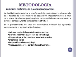 La finalidad fundamental de la enseñanza de las matemáticas es el desarrollo de la facultad de razonamiento y de abstracción. Pretendemos que, al final de la etapa, los alumnos puedan aplicar sus capacidades de razonamiento a distintos contextos, tanto reales como de otro tipo. En el planteamiento del área de Matemáticas destacan los siguientes aspectos desde el punto de vista didáctico: La importancia de los conocimientos previos. El alumno controla su proceso de aprendizaje. El aprendizaje activo asociado a contextos reales. Enseñanza cíclica Adaptación en la metodología Preocupación por los contenidos actitudinales. 