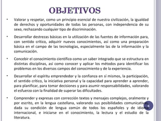 Valorar y respetar, como un principio esencial de nuestra civilización, la igualdad de derechos y oportunidades de todas las personas, con independencia de su sexo, rechazando cualquier tipo de discriminación. Desarrollar destrezas básicas en la utilización de las fuentes de información para, con sentido crítico, adquirir nuevos conocimientos, así como una preparación básica en el campo de las tecnologías, especialmente las de la información y la comunicación. Concebir el conocimiento científico como un saber integrado que se estructura en distintas disciplinas, así como conocer y aplicar los métodos para identificar los problemas en los diversos campos del conocimiento y de la experiencia. Desarrollar el espíritu emprendedor y la confianza en sí mismos, la participación, el sentido crítico, la iniciativa personal y la capacidad para aprender a aprender, para planificar, para tomar decisiones y para asumir responsabilidades, valorando el esfuerzo con la finalidad de superar las dificultades. Comprender y expresas con corrección textos y mensajes complejos, oralmente y por escrito, en la lengua castellana, valorando sus posibilidades comunicativas, dada su condición de lengua común de todos los españoles y de idioma internacional, e iniciarse en el conocimiento, la lectura y el estudio de la literatura. 