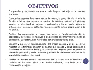 Comprender y expresarse en una o más lenguas extranjeras de manera apropiada. Conocer los aspectos fundamentales de la cultura, la geografía y la historia de España y del mundo; respetar el patrimonio artístico, cultural y lingüístico; conocer la diversidad de culturas y sociedades a fin de poder valorarlas críticamente y desarrollar actitudes de respeto por la cultura propia y por la de los demás. Analizar los mecanismos y valores que rigen el funcionamiento de las sociedades, es especial los relativos a los derechos, deberes y libertades de los ciudadanos, y adoptar juicios y actitudes personales respecto a ellos. Conocer y aceptar el funcionamiento del propio cuerpo y el de los otros, respetar las diferencias, afianzar los hábitos de cuidado y salud corporales e incorporar la educación física y la práctica del deporte para favorecer el desarrollo personal y social. Conocer y valorar la dimensión humana de la sexualidad en toda su diversidad. Valorar los hábitos sociales relacionados con la salud, con el consumo, el cuidado de los seres vivos y el medio ambiente, contribuyendo a su conservación y mejora. 