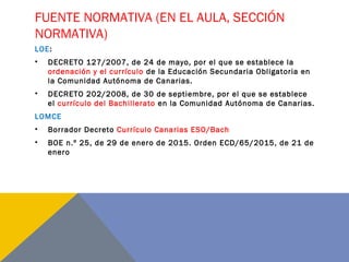 FUENTE NORMATIVA (EN EL AULA, SECCIÓN
NORMATIVA)
LOE:
• DECRETO 127/2007, de 24 de mayo, por el que se establece la
ordenación y el currículo de la Educación Secundaria Obligatoria en
la Comunidad Autónoma de Canarias.
• DECRETO 202/2008, de 30 de septiembre, por el que se establece
el currículo del Bachillerato en la Comunidad Autónoma de Canarias.
LOMCE
• Borrador Decreto Currículo Canarias ESO/Bach
• BOE n.º 25, de 29 de enero de 2015. Orden ECD/65/2015, de 21 de
enero
 