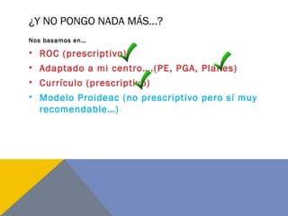 ¿Y NO PONGO NADA MÁS…?
Nos basamos en…
• ROC (prescriptivo)
• Adaptado a mi centro….(PE, PGA, Planes)
• Currículo (prescriptivo)
• Modelo Proideac (no prescriptivo pero sí muy
recomendable…)
 