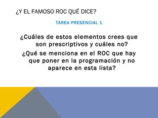 ¿Y EL FAMOSO ROC QUÉ DICE?
TAREA PRESENCIAL 1
¿Cuáles de estos elementos crees que
son prescriptivos y cuáles no?
¿Qué se menciona en el ROC que hay
que poner en la programación y no
aparece en esta lista?
 