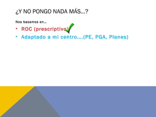 ¿Y NO PONGO NADA MÁS…?
Nos basamos en…
• ROC (prescriptivo)
• Adaptado a mi centro….(PE, PGA, Planes)
 