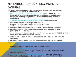 MI CENTRO… PLANES Y PROGRAMAS EN
CANARIAS
Uno de los elementos que el ROC menciona es la concreción de planes y
programas del centro en cada materia….
1. Planes que afectan a la tipología de centro: El Plan PROA (Programas de
Refuerzo, Orientación y Apoyo), Centro CLIL (Contenta and Language
Integrated Learning, Programa de Continuidad Escolar (Travesía en
Secundaria)
2. LOS QUE SUPONEN UN PROYECTO DE CENTRO ligados a redes
3. (Programa "Educar para la Igualdad" (RCEI)
4. Programa Lectura y bibliotecas escolares (Bibescan)
5. Programa Educación ambiental (RedEcos, Huertos Escolares, Globe)
6. Programa Familia y participación (Red Canaria de "Centros para la
participación educativa“)
7. Otras redes : Red Canaria de "Escuelas Promotoras de Salud" (RCEPS),y Red
canaria de "Escuelas Solidarias" (RCES)
8. Acreditaciones para impulsar planes en centros: Mediación Escolar, TIC,
Igualdad…
9. Programa de contenidos canarios (asesoramiento, fechas puntuales)
3. Los que suponen un proyecto de centro y tienen una repercusión muy importante en
la vida del centro y su organización
• Plan de formación, Plan lector, Plan de convivencia…
4. Proyectos Europeos : Erasmus +
5. Proyectos docentes: diversos, presentados por el profesorado en función de
las necesidades.
6. Proyectos no en vigor pero que dejaron su poso: Medusa, Proyectos de
Innovación, Antiguos proyectos europeos Comenius, Clic Escuela 2,0.
 