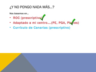 ¿Y NO PONGO NADA MÁS…?
Nos basamos en…
• ROC (prescriptivo)
• Adaptado a mi centro….(PE, PGA, Planes)
• Currículo de Canarias (prescriptivo)
 