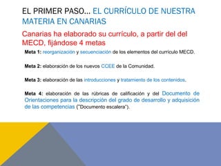 EL PRIMER PASO… EL CURRÍCULO DE NUESTRA
MATERIA EN CANARIAS
Meta 1: reorganización y secuenciación de los elementos del currículo MECD.
Meta 2: elaboración de los nuevos CCEE de la Comunidad.
Meta 3: elaboración de las introducciones y tratamiento de los contenidos.
Meta 4: elaboración de las rúbricas de calificación y del Documento de
Orientaciones para la descripción del grado de desarrollo y adquisición
de las competencias (“Documento escalera”).
Canarias ha elaborado su currículo, a partir del del
MECD, fijándose 4 metas
 