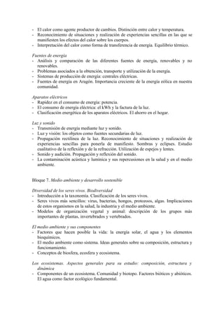 - El calor como agente productor de cambios. Distinción entre calor y temperatura.
- Reconocimiento de situaciones y realización de experiencias sencillas en las que se
  manifiesten los efectos del calor sobre los cuerpos.
- Interpretación del calor como forma de transferencia de energía. Equilibrio térmico.

Fuentes de energía
- Análisis y comparación de las diferentes fuentes de energía, renovables y no
  renovables.
- Problemas asociados a la obtención, transporte y utilización de la energía.
- Sistemas de producción de energía: centrales eléctricas.
- Fuentes de energía en Aragón. Importancia creciente de la energía eólica en nuestra
  comunidad.

Aparatos eléctricos
- Rapidez en el consumo de energía: potencia.
- El consumo de energía eléctrica: el kWh y la factura de la luz.
- Clasificación energética de los aparatos eléctricos. El ahorro en el hogar.

Luz y sonido
- Transmisión de energía mediante luz y sonido.
- Luz y visión: los objetos como fuentes secundarias de luz.
- Propagación rectilínea de la luz. Reconocimiento de situaciones y realización de
  experiencias sencillas para ponerla de manifiesto. Sombras y eclipses. Estudio
  cualitativo de la reflexión y de la refracción. Utilización de espejos y lentes.
- Sonido y audición. Propagación y reflexión del sonido.
- La contaminación acústica y lumínica y sus repercusiones en la salud y en el medio
  ambiente.


Bloque 7. Medio ambiente y desarrollo sostenible

Diversidad de los seres vivos. Biodiversidad
- Introducción a la taxonomía. Clasificación de los seres vivos.
- Seres vivos más sencillos: virus, bacterias, hongos, protozoos, algas. Implicaciones
  de estos organismos en la salud, la industria y el medio ambiente.
- Modelos de organización vegetal y animal: descripción de los grupos más
  importantes de plantas, invertebrados y vertebrados.

El medio ambiente y sus componentes
- Factores que hacen posible la vida: la energía solar, el agua y los elementos
   bioquímicos.
- El medio ambiente como sistema. Ideas generales sobre su composición, estructura y
   funcionamiento.
- Conceptos de biosfera, ecosfera y ecosistema.

Los ecosistemas. Aspectos generales para su estudio: composición, estructura y
  dinámica
- Componentes de un ecosistema. Comunidad y biotopo. Factores bióticos y abióticos.
  El agua como factor ecológico fundamental.
 