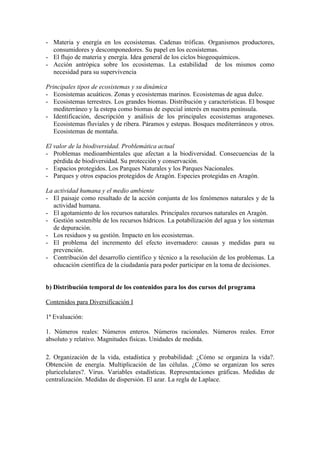 - Materia y energía en los ecosistemas. Cadenas tróficas. Organismos productores,
  consumidores y descomponedores. Su papel en los ecosistemas.
- El flujo de materia y energía. Idea general de los ciclos biogeoquímicos.
- Acción antrópica sobre los ecosistemas. La estabilidad de los mismos como
  necesidad para su supervivencia

Principales tipos de ecosistemas y su dinámica
- Ecosistemas acuáticos. Zonas y ecosistemas marinos. Ecosistemas de agua dulce.
- Ecosistemas terrestres. Los grandes biomas. Distribución y características. El bosque
   mediterráneo y la estepa como biomas de especial interés en nuestra península.
- Identificación, descripción y análisis de los principales ecosistemas aragoneses.
   Ecosistemas fluviales y de ribera. Páramos y estepas. Bosques mediterráneos y otros.
   Ecosistemas de montaña.

El valor de la biodiversidad. Problemática actual
- Problemas medioambientales que afectan a la biodiversidad. Consecuencias de la
   pérdida de biodiversidad. Su protección y conservación.
- Espacios protegidos. Los Parques Naturales y los Parques Nacionales.
- Parques y otros espacios protegidos de Aragón. Especies protegidas en Aragón.

La actividad humana y el medio ambiente
- El paisaje como resultado de la acción conjunta de los fenómenos naturales y de la
   actividad humana.
- El agotamiento de los recursos naturales. Principales recursos naturales en Aragón.
- Gestión sostenible de los recursos hídricos. La potabilización del agua y los sistemas
   de depuración.
- Los residuos y su gestión. Impacto en los ecosistemas.
- El problema del incremento del efecto invernadero: causas y medidas para su
   prevención.
- Contribución del desarrollo científico y técnico a la resolución de los problemas. La
   educación científica de la ciudadanía para poder participar en la toma de decisiones.


b) Distribución temporal de los contenidos para los dos cursos del programa

Contenidos para Diversificación I

1ª Evaluación:

1. Números reales: Números enteros. Números racionales. Números reales. Error
absoluto y relativo. Magnitudes físicas. Unidades de medida.

2. Organización de la vida, estadística y probabilidad: ¿Cómo se organiza la vida?.
Obtención de energía. Multiplicación de las células. ¿Cómo se organizan los seres
pluricelulares?. Virus. Variables estadísticas. Representaciones gráficas. Medidas de
centralización. Medidas de dispersión. El azar. La regla de Laplace.
 