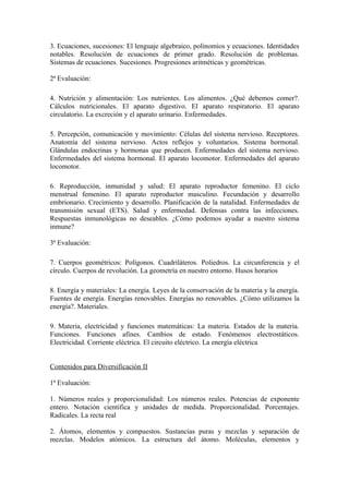 3. Ecuaciones, sucesiones: El lenguaje algebraico, polinomios y ecuaciones. Identidades
notables. Resolución de ecuaciones de primer grado. Resolución de problemas.
Sistemas de ecuaciones. Sucesiones. Progresiones aritméticas y geométricas.

2ª Evaluación:

4. Nutrición y alimentación: Los nutrientes. Los alimentos. ¿Qué debemos comer?.
Cálculos nutricionales. El aparato digestivo. El aparato respiratorio. El aparato
circulatorio. La excreción y el aparato urinario. Enfermedades.

5. Percepción, comunicación y movimiento: Células del sistema nervioso. Receptores.
Anatomía del sistema nervioso. Actos reflejos y voluntarios. Sistema hormonal.
Glándulas endocrinas y hormonas que producen. Enfermedades del sistema nervioso.
Enfermedades del sistema hormonal. El aparato locomotor. Enfermedades del aparato
locomotor.

6. Reproducción, inmunidad y salud: El aparato reproductor femenino. El ciclo
menstrual femenino. El aparato reproductor masculino. Fecundación y desarrollo
embrionario. Crecimiento y desarrollo. Planificación de la natalidad. Enfermedades de
transmisión sexual (ETS). Salud y enfermedad. Defensas contra las infecciones.
Respuestas inmunológicas no deseables. ¿Cómo podemos ayudar a nuestro sistema
inmune?

3ª Evaluación:

7. Cuerpos geométricos: Polígonos. Cuadriláteros. Poliedros. La circunferencia y el
círculo. Cuerpos de revolución. La geometría en nuestro entorno. Husos horarios

8. Energía y materiales: La energía. Leyes de la conservación de la materia y la energía.
Fuentes de energía. Energías renovables. Energías no renovables. ¿Cómo utilizamos la
energía?. Materiales.

9. Materia, electricidad y funciones matemáticas: La materia. Estados de la materia.
Funciones. Funciones afines. Cambios de estado. Fenómenos electrostáticos.
Electricidad. Corriente eléctrica. El circuito eléctrico. La energía eléctrica


Contenidos para Diversificación II

1ª Evaluación:

1. Números reales y proporcionalidad: Los números reales. Potencias de exponente
entero. Notación científica y unidades de medida. Proporcionalidad. Porcentajes.
Radicales. La recta real

2. Átomos, elementos y compuestos. Sustancias puras y mezclas y separación de
mezclas. Modelos atómicos. La estructura del átomo. Moléculas, elementos y
 