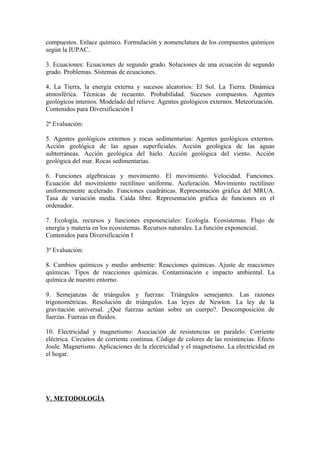 compuestos. Enlace químico. Formulación y nomenclatura de los compuestos químicos
según la IUPAC.

3. Ecuaciones: Ecuaciones de segundo grado. Soluciones de una ecuación de segundo
grado. Problemas. Sistemas de ecuaciones.

4. La Tierra, la energía externa y sucesos aleatorios: El Sol. La Tierra. Dinámica
atmosférica. Técnicas de recuento. Probabilidad. Sucesos compuestos. Agentes
geológicos internos. Modelado del relieve. Agentes geológicos externos. Meteorización.
Contenidos para Diversificación I

2ª Evaluación:

5. Agentes geológicos externos y rocas sedimentarias: Agentes geológicos externos.
Acción geológica de las aguas superficiales. Acción geológica de las aguas
subterráneas. Acción geológica del hielo. Acción geológica del viento. Acción
geológica del mar. Rocas sedimentarias.

6. Funciones algebraicas y movimiento. El movimiento. Velocidad. Funciones.
Ecuación del movimiento rectilíneo uniforme. Aceleración. Movimiento rectilíneo
uniformemente acelerado. Funciones cuadráticas. Representación gráfica del MRUA.
Tasa de variación media. Caída libre. Representación gráfica de funciones en el
ordenador.

7. Ecología, recursos y funciones exponenciales: Ecología. Ecosistemas. Flujo de
energía y materia en los ecosistemas. Recursos naturales. La función exponencial.
Contenidos para Diversificación I

3ª Evaluación:

8. Cambios químicos y medio ambiente: Reacciones químicas. Ajuste de reacciones
químicas. Tipos de reacciones químicas. Contaminación e impacto ambiental. La
química de nuestro entorno.

9. Semejanzas de triángulos y fuerzas: Triángulos semejantes. Las razones
trigonométricas. Resolución de triángulos. Las leyes de Newton. La ley de la
gravitación universal. ¿Qué fuerzas actúan sobre un cuerpo?. Descomposición de
fuerzas. Fuerzas en fluidos.

10. Electricidad y magnetismo: Asociación de resistencias en paralelo. Corriente
eléctrica. Circuitos de corriente continua. Código de colores de las resistencias. Efecto
Joule. Magnetismo. Aplicaciones de la electricidad y el magnetismo. La electricidad en
el hogar.




V. METODOLOGÍA
 
