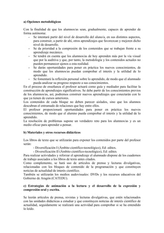 a) Opciones metodológicas

Con la finalidad de que los alumnos/as sean, gradualmente, capaces de aprender de
forma autónoma:
    - Se intentará partir del nivel de desarrollo del aluno/a, en sus distintos aspectos,
       para construir, a partir de ahí, otros aprendizajes que favorezcan y mejoren dicho
       nivel de desarrollo.
    - Se da prioridad a la compresión de los contenidos que se trabajan frente a su
       aprendizaje mecánico.
    - Se tendrá en cuenta que los alumnos/as de hoy aprenden más por la vía visual
       que por la auditiva y que, por tanto, la metodología y los contenidos actuales no
       pueden permanecer ajenos a esta realidad.
    - Se darán oportunidades para poner en práctica los nuevos conocimientos, de
       modo que los alumnos/as puedan comprobar el interés y la utilidad de lo
       aprendido.
    - Se fomentará la reflexión personal sobre lo aprendido, de modo que el alumnado
       pueda analizar su progreso respecto a sus conocimientos.
En el proceso de enseñanza el profesor actuará como guía y mediador para facilitar la
construcción de aprendizajes significativos. Se debe partir de los conocimientos previos
de los alumnos/as, así, podremos construir nuevos aprendizajes que conectarán con lo
que ya tienen de cursos anteriores.
Los contenidos de cada bloque no deben parecer aislados, sino que los alumnos
descubran el entramado de relaciones que hay entre ellos.
El profesor proporcionará oportunidades para poner en práctica los nuevos
conocimientos, de modo que el alumno pueda comprobar el interés y la utilidad de lo
aprendido.
La resolución de problemas supone un verdadero reto para los alumnos/as y es un
medio eficaz para aprender a pensar.

b) Materiales y otros recursos didácticos

Los libros de texto que se utilizarán para exponer los contenidos por parte del profesor
serán:
        - Diversificación I (Ámbito científico-tecnológico), Ed: editex.
        - Diversificación II (Ámbito científico-tecnológico), Ed: editex
Para realizar actividades y reforzar el aprendizaje el alumnado dispone de los cuadernos
de trabajo asociados a los libros de texto antes citados.
Como complemento, se hará uso de artículos de prensa y lecturas divulgativas,
relacionadas con los bloques de contenido de la programación y que constituyen
noticias de actualidad de interés científico.
También se utilizarán los medios audovisuales: DVDs y los recursos educativos del
Gobierno de Aragón (CATEDU).

c) Estrategias de animación a la lectura y el desarrollo de la expresión y
compresión oral y escrita.

Se leerán artículos de prensa, revistas y lecturas divulgativas, que estén relacionados
con las unidades didácticas a estudiar y que constituyen noticias de interés científico de
actualidad, seguidamente se realizará una actividad para comprobar si se ha entendido
lo leído.
 