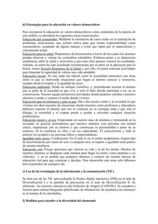 d) Estrategias para la educación en valores democráticos

Para incorporar la educación en valores democráticos como contenidos de la materia de
este ámbito, se abordaran los siguientes temas transversales:
Educación del consumidor: Mediante la simulación de casos reales en la realización de
problemas motivaremos una actitud crítica para que tomen responsabilidad como
consumidores, ayudando de alguna manera a evitar que opten por el materialismo y
consumismo actual.
Educación para la salud: Disponemos de herramientas a través de las cuales los alumnos
puedan observar y valorar las costumbres saludables. Podemos poner a su disposición
estadísticas sobre la salud y motivarlos a que sean ellos quienes valoren los resultados.
Además, el centro ha sido acreditado recientemente por su labor en la educación para la
Salud, somos Escuela Promotora de la Salud y, por ello, el centro realizará actividades
para fomentar la capacidad de valorar una vida saludable.
Educación sexual: No hay nada tan natural como la sexualidad trataremos este tema
como lo que es motivando situaciones que hagan al alumno conocer y conocerse,
siempre desde el respeto y la igualdad de sexos.
Educación ambiental: Desde un enfoque científico, y, pretendiendo mostrar al alumno
que es parte de la sociedad en que vive, y solo él debe decidir participar o no, en su
conservación. Nuestro equipo promoverá actividades donde podamos enseñar a nuestros
alumnos a cuidar y respetar el medio donde vivimos.
Educación para la tolerancia y para la paz: Día a día nuestro centro y la sociedad en que
vivimos nos dará muestras de situaciones donde nosotros como profesores y educadores
debemos exponer al alumno que con la violencia no se consigue nada y que solo el
dialogo, la serenidad y el respeto puede a ayudar a solventar cualquier situación
problemática.
Educación moral y cívica: Empezando en nuestra clase de alumnos y terminando en la
sociedad, en general, pretendemos que nuestros alumnos sean personas con actitud
crítica, respetuosas con su entorno y que construyan su personalidad a partir de su
esfuerzo, de la confianza en ellos y en sus capacidades. El conocimiento y todo lo
anterior les ayudará a ser personas libres y emprendedoras.
Igualdad entre sexos: Coeducación. En el aula ni en el centro aceptaremos ningún tipo
de discriminación por razón de sexo o cualquier otra, el respeto e igualdad serán pilares
de nuestra enseñanza.
Educación vial: Porque queremos que valoren su vida y la de los demás. Muchos de
nuestros alumnos se desplazan cada mañana para llegar al centro, como peatones o en
vehículos y en la medida que podamos daremos a conocer las normas básicas de
educación vial para que conozcan y decidan. Para desarrollar este tema sólo debemos
leer el periódico de cualquier día.

e) Uso de las tecnologías de la información y la comunicación (TIC)

Se hará uso de las TIC aprovechando la Pizarra digital interactiva (PDI) en el aula de
Diversificación I o la pantalla de proyección en el aula de Diversificación II. Se
utilizarán los recursos educativos del Gobierno de Aragón (CATEDU). Se accederá a
Internet para realizar búsquedas planificadas de información. Se enseñará a los alumnos/
as el manejo de la calculadora.

f) Medidas para atender a la diversidad del alumnado
 