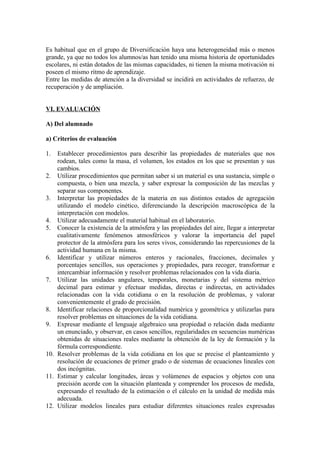 Es habitual que en el grupo de Diversificación haya una heterogeneidad más o menos
grande, ya que no todos los alumnos/as han tenido una misma historia de oportunidades
escolares, ni están dotados de las mismas capacidades, ni tienen la misma motivación ni
poseen el mismo ritmo de aprendizaje.
Entre las medidas de atención a la diversidad se incidirá en actividades de refuerzo, de
recuperación y de ampliación.


VI. EVALUACIÓN

A) Del alumnado

a) Criterios de evaluación

1.  Establecer procedimientos para describir las propiedades de materiales que nos
    rodean, tales como la masa, el volumen, los estados en los que se presentan y sus
    cambios.
2. Utilizar procedimientos que permitan saber si un material es una sustancia, simple o
    compuesta, o bien una mezcla, y saber expresar la composición de las mezclas y
    separar sus componentes.
3. Interpretar las propiedades de la materia en sus distintos estados de agregación
    utilizando el modelo cinético, diferenciando la descripción macroscópica de la
    interpretación con modelos.
4. Utilizar adecuadamente el material habitual en el laboratorio.
5. Conocer la existencia de la atmósfera y las propiedades del aire, llegar a interpretar
    cualitativamente fenómenos atmosféricos y valorar la importancia del papel
    protector de la atmósfera para los seres vivos, considerando las repercusiones de la
    actividad humana en la misma.
6. Identificar y utilizar números enteros y racionales, fracciones, decimales y
    porcentajes sencillos, sus operaciones y propiedades, para recoger, transformar e
    intercambiar información y resolver problemas relacionados con la vida diaria.
7. Utilizar las unidades angulares, temporales, monetarias y del sistema métrico
    decimal para estimar y efectuar medidas, directas e indirectas, en actividades
    relacionadas con la vida cotidiana o en la resolución de problemas, y valorar
    convenientemente el grado de precisión.
8. Identificar relaciones de proporcionalidad numérica y geométrica y utilizarlas para
    resolver problemas en situaciones de la vida cotidiana.
9. Expresar mediante el lenguaje algebraico una propiedad o relación dada mediante
    un enunciado, y observar, en casos sencillos, regularidades en secuencias numéricas
    obtenidas de situaciones reales mediante la obtención de la ley de formación y la
    fórmula correspondiente.
10. Resolver problemas de la vida cotidiana en los que se precise el planteamiento y
    resolución de ecuaciones de primer grado o de sistemas de ecuaciones lineales con
    dos incógnitas.
11. Estimar y calcular longitudes, áreas y volúmenes de espacios y objetos con una
    precisión acorde con la situación planteada y comprender los procesos de medida,
    expresando el resultado de la estimación o el cálculo en la unidad de medida más
    adecuada.
12. Utilizar modelos lineales para estudiar diferentes situaciones reales expresadas
 