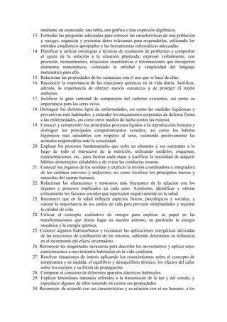 mediante un enunciado, una tabla, una gráfica o una expresión algebraica.
13. Formular las preguntas adecuadas para conocer las características de una población
    y recoger, organizar y presentar datos relevantes para responderlas, utilizando los
    métodos estadísticos apropiados y las herramientas informáticas adecuadas.
14. Planificar y utilizar estrategias y técnicas de resolución de problemas y comprobar
    el ajuste de la solución a la situación planteada; expresar verbalmente, con
    precisión, razonamientos, relaciones cuantitativas e informaciones que incorporen
    elementos matemáticos, valorando la utilidad y simplicidad del lenguaje
    matemático para ello.
15. Relacionar las propiedades de las sustancias con el uso que se hace de ellas.
16. Reconocer la importancia de las reacciones químicas en la vida diaria. Justificar,
    además, la importancia de obtener nuevas sustancias y de proteger el medio
    ambiente.
17. Justificar la gran cantidad de compuestos del carbono existentes, así como su
    importancia para los seres vivos.
18. Distinguir los distintos tipos de enfermedades, así como las medidas higiénicas y
    preventivas más habituales, y entender los mecanismos corporales de defensa frente
    a las enfermedades, así como otros medios de lucha contra las mismas.
19. Conocer y comprender los principales procesos ligados a la reproducción humana y
    distinguir los principales comportamientos sexuales, así como los hábitos
    higiénicos más saludables con respecto al sexo, valorando positivamente las
    actitudes responsables ante la sexualidad.
20. Explicar los procesos fundamentales que sufre un alimento y sus nutrientes a lo
    largo de todo el transcurso de la nutrición, utilizando modelos, esquemas,
    representaciones, etc., para ilustrar cada etapa y justificar la necesidad de adquirir
    hábitos alimenticios saludables y de evitar las conductas insanas.
21. Conocer los órganos de los sentidos y explicar la misión coordinadora e integradora
    de los sistemas nervioso y endocrino, así como localizar los principales huesos y
    músculos del cuerpo humano.
22. Relacionar las alteraciones y trastornos más frecuentes de la relación con los
    órganos y procesos implicados en cada caso. Asimismo, identificar y valorar
    críticamente los factores sociales que repercuten negativamente en la salud.
23. Reconocer que en la salud influyen aspectos físicos, psicológicos y sociales, y
    valorar la importancia de los estilos de vida para prevenir enfermedades y mejorar
    la calidad de vida.
24. Utilizar el concepto cualitativo de energía para explicar su papel en las
    transformaciones que tienen lugar en nuestro entorno, en particular la energía
    mecánica y la energía química.
25. Conocer algunos hidrocarburos y reconocer las aplicaciones energéticas derivadas
    de las reacciones de combustión de los mismos, sabiendo determinar su influencia
    en el incremento del efecto invernadero.
26. Reconocer las magnitudes necesarias para describir los movimientos y aplicar estos
    conocimientos a movimientos habituales en la vida cotidiana.
27. Resolver situaciones de interés aplicando los conocimientos sobre el concepto de
    temperatura y su medida, el equilibrio y desequilibrio térmico, los efectos del calor
    sobre los cuerpos y su forma de propagación.
28. Comparar el consumo de diferentes aparatos eléctricos habituales.
29. Explicar fenómenos naturales referidos a la transmisión de la luz y del sonido, y
    reproducir algunos de ellos teniendo en cuenta sus propiedades.
30. Reconocer, de acuerdo con sus características y su relación con el ser humano, a los
 