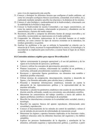 seres vivos de organización más sencilla.
31. Conocer y distinguir los diferentes factores que configuran el medio ambiente, así
    como los conceptos ecológicos básicos (ecosistema, comunidad, nivel trófico, etc.),
    explicando mediante ejemplos sencillos las relaciones y la dinámica de los mismos.
32. Conocer el valor biológico y medioambiental de la biodiversidad y relacionarlo con
    la estabilidad de la biosfera a largo plazo.
33. Conocer la biodiversidad de nuestra Comunidad y sus rasgos característicos, así
    como las especies más comunes, relacionando su presencia y abundancia con las
    características y factores del medio natural.
34. Reconocer, describir y comparar las diferentes fuentes de energía renovables y no
    renovables, reconociendo sus repercusiones en el medio ambiente.
35. Comprender las diferentes repercusiones de la actividad humana en el medio
    ambiente, así como conocer los tipos de recursos existentes en la naturaleza, los
    residuos generados y su gestión.
36. Analizar los problemas a los que se enfrenta la humanidad en relación con la
    situación de la Tierra, reconocer la responsabilidad de la ciencia y la tecnología y la
    necesidad de su implicación para resolverlos y avanzar hacia el logro de un futuro
    sostenible.

b1) Contenidos mínimos exigibles para superar Diversificación I

   •   Aplicar correctamente la jerarquía operacional y el uso del paréntesis y de los
       signos en la resolución de ejercicios y problemas.
   •   Conocer y utilizar los conceptos de aproximación, precisión y error.
   •   Plantear ecuaciones y sistemas, relacionando las variables de un problema, y
       resolverlas, utilizando procedimientos numéricos y algebraicos.
   •   Reconocer y representar figuras geométricas, sus elementos más notables e
       identificar posibles relaciones.
   •   Utilizar técnicas de composición, descomposición, simetrías y desarrollo de
       figuras, y las fórmulas adecuadas, para calcular áreas y volúmenes.
   •   Presentar e interpretar informaciones estadísticas, teniendo en cuenta la
       adecuación de las representaciones gráficas y la representatividad de las
       muestras utilizadas.
   •   Interpretar y calcular los parámetros estadísticos más usuales de una distribución
       discreta sencilla, utilizando, cuando sea conveniente, una calculadora científica.
   •   Determinar las características del trabajo científico a través del análisis de
       algunos problemas científicos o tecnológicos de actualidad.
   •   Describir las interrelaciones existentes en la actualidad entre sociedad, ciencia y
       tecnología.
   •   Describir los aspectos básicos del aparato reproductor, diferenciando entre
       sexualidad y reproducción.
   •   Conocer el funcionamiento de los métodos de control de natalidad y valorar el
       uso de métodos de prevención de enfermedades de transmisión sexual.
   •   Determinar los órganos y aparatos humanos implicados en las funciones vitales,
       establecer relaciones entre las diferentes funciones del organismo y los hábitos
       saludables.
   •   Explicar los procesos fundamentales de la digestión y asimilación de los
       alimentos, utilizando esquemas y representaciones gráficas, y justificar, a partir
 
