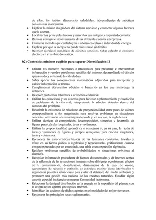 de ellos, los hábitos alimenticios saludables, independientes de prácticas
       consumistas inadecuadas.
   •   Explicar la misión integradora del sistema nervioso y enumerar algunos factores
       que lo alteran.
   •   Localizar los principales huesos y músculos que integran el aparato locomotor.
   •   Razonar ventajas e inconvenientes de las diferentes fuentes energéticas.
   •   Enumerar medidas que contribuyen al ahorro colectivo o individual de energía.
   •   Explicar por qué la energía no puede reutilizarse sin límites.
   •   Resolver ejercicios numéricos de circuitos sencillos. Saber calcular el consumo
       eléctrico en el ámbito doméstico.

b2) Contenidos mínimos exigibles para superar Diversificación II

   •   Utilizar los números racionales e irracionales para presentar e intercambiar
       información y resolver problemas sencillos del entorno, desarrollando el cálculo
       aproximado y utilizando la calculadora.
   •   Saber aplicar los conocimientos matemáticos adquiridos para interpretar y
       valorar información de prensa.
   •   Cumplimentar documentos oficiales o bancarios en los que intervenga la
       aritmética.
   •   Resolver problemas referentes a aritmética comercial.
   •   Utilizar las ecuaciones y los sistemas para facilitar el planteamiento y resolución
       de problemas de la vida real, interpretando la solución obtenida dentro del
       contexto del problema.
   •   Descubrir la existencia de relaciones de proporcionalidad entre pares de valores
       correspondientes a dos magnitudes para resolver problemas en situaciones
       concretas, utilizando la terminología adecuada y, en su caso, la regla de tres.
   •   Utilizar técnicas de composición, descomposición, simetrías y desarrollo de
       figuras para calcular longitudes, áreas y volúmenes.
   •   Utilizar la proporcionalidad geométrica o semejanza y, en su caso, la razón de
       áreas y volúmenes de figuras y cuerpos semejantes, para calcular longitudes,
       áreas y volúmenes.
   •   Reconocer las características básicas de las funciones constantes, lineales y
       afines en su forma gráfica o algebraica y representarlas gráficamente cuando
       vengan expresadas por un enunciado, una tabla o una expresión algebraica.
   •   Resolver problemas sencillos de probabilidades en situaciones próximas al
       alumno/a.
   •   Recopilar información procedente de fuentes documentales y de Internet acerca
       de la influencia de las actuaciones humanas sobre diferentes ecosistemas: efectos
       de la contaminación, desertización, disminución de la capa de ozono,
       agotamiento de recursos y extinción de especies; analizar dicha información y
       argumentar posibles actuaciones para evitar el deterioro del medio ambiente y
       promover una gestión más racional de los recursos naturales. Estudiar algún
       caso de especial incidencia en nuestra Comunidad Autónoma.
   •   Relacionar la desigual distribución de la energía en la superficie del planeta con
       el origen de los agentes geológicos externos.
   •   Identificar las acciones de dichos agentes en el modelado del relieve terrestre.
   •   Reconocer las principales rocas sedimentarias.
 