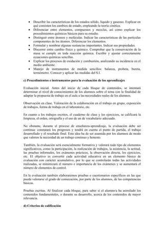 •   Describir las características de los estados sólido, líquido y gaseoso. Explicar en
       qué consisten los cambios de estado, empleando la teoría cinética.
   •   Diferenciar entre elementos, compuestos y mezclas, así como explicar los
       procedimientos químicos básicos para su estudio.
   •   Distinguir entre átomos y moléculas. Indicar las características de las partículas
       componentes de los átomos. Diferenciar los elementos.
   •   Formular y nombrar algunas sustancias importantes. Indicar sus propiedades.
   •   Discernir entre cambio físico y químico. Comprobar que la conservación de la
       masa se cumple en toda reacción química. Escribir y ajustar correctamente
       ecuaciones químicas sencillas.
   •   Explicar los procesos de oxidación y combustión, analizando su incidencia en el
       medio ambiente.
   •   Manejo de instrumentos de medida sencillos: balanza, probeta, bureta,
       termómetro. Conocer y aplicar las medidas del S.I.

c) Procedimientos e instrumentos para la evaluación de los aprendizajes

Evaluación inicial. Antes del inicio de cada bloque de contenidos, se intentará
determinar el nivel de conocimientos de los alumnos sobre el tema con la finalidad de
adaptar la propuesta de trabajo en el aula a las necesidades reales de los alumnos.

Observación en clase. Valoración de la colaboración en el trabajo en grupo, exposición
de trabajos, forma de trabajo en el laboratorio, etc.

En cuanto a los trabajos escritos, el cuaderno de clase y los ejercicios, se calificará la
limpieza, el orden, ortografía y el uso de un de vocabulario adecuado.

No obstante, durante el proceso de enseñanza-aprendizaje, la evaluación debe ser
continua: constatará los progresos y tendrá en cuenta el punto de partida, el trabajo
desarrollado y el resultado final. Esta idea ha de ser asumida por los alumnos de modo
que valoren la necesidad de un trabajo continuo y honesto.

También, la evaluación será esencialmente formativa y valorará todo tipo de elementos
significativos, como la participación, la realización de trabajos, la asistencia, la actitud,
las pruebas informales, los exámenes prácticos, la observación directa, los ejercicios,
etc. El objetivo es convertir cada actividad educativa en un elemento básico de
evaluación con carácter acumulativo, por lo que se controlarán todas las actividades
realizadas, se minimizará el número e importancia de los exámenes y se aumentará el
número de elementos de control.

En la evaluación también elaboraremos pruebas o cuestionarios específicos en las que
pueda valorarse el grado de consecución, por parte de los alumnos, de las competencias
básicas.

Pruebas escritas. Al finalizar cada bloque, para saber si el alumno/a ha asimilado los
contenidos fundamentales, o durante su desarrollo, acerca de los contenidos de mayor
relevancia.

d) Criterios de calificación
 