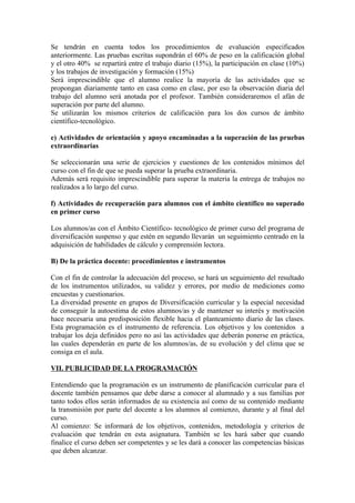 Se tendrán en cuenta todos los procedimientos de evaluación especificados
anteriormente. Las pruebas escritas supondrán el 60% de peso en la calificación global
y el otro 40% se repartirá entre el trabajo diario (15%), la participación en clase (10%)
y los trabajos de investigación y formación (15%)
Será imprescindible que el alumno realice la mayoría de las actividades que se
propongan diariamente tanto en casa como en clase, por eso la observación diaria del
trabajo del alumno será anotada por el profesor. También consideraremos el afán de
superación por parte del alumno.
Se utilizarán los mismos criterios de calificación para los dos cursos de ámbito
científico-tecnológico.

e) Actividades de orientación y apoyo encaminadas a la superación de las pruebas
extraordinarias

Se seleccionarán una serie de ejercicios y cuestiones de los contenidos mínimos del
curso con el fin de que se pueda superar la prueba extraordinaria.
Además será requisito imprescindible para superar la materia la entrega de trabajos no
realizados a lo largo del curso.

f) Actividades de recuperación para alumnos con el ámbito científico no superado
en primer curso

Los alumnos/as con el Ámbito Científico- tecnológico de primer curso del programa de
diversificación suspenso y que estén en segundo llevarán un seguimiento centrado en la
adquisición de habilidades de cálculo y comprensión lectora.

B) De la práctica docente: procedimientos e instrumentos

Con el fin de controlar la adecuación del proceso, se hará un seguimiento del resultado
de los instrumentos utilizados, su validez y errores, por medio de mediciones como
encuestas y cuestionarios.
La diversidad presente en grupos de Diversificación curricular y la especial necesidad
de conseguir la autoestima de estos alumnos/as y de mantener su interés y motivación
hace necesaria una predisposición flexible hacia el planteamiento diario de las clases.
Esta programación es el instrumento de referencia. Los objetivos y los contenidos a
trabajar los deja definidos pero no así las actividades que deberán ponerse en práctica,
las cuales dependerán en parte de los alumnos/as, de su evolución y del clima que se
consiga en el aula.

VII. PUBLICIDAD DE LA PROGRAMACIÓN

Entendiendo que la programación es un instrumento de planificación curricular para el
docente también pensamos que debe darse a conocer al alumnado y a sus familias por
tanto todos ellos serán informados de su existencia así como de su contenido mediante
la transmisión por parte del docente a los alumnos al comienzo, durante y al final del
curso.
Al comienzo: Se informará de los objetivos, contenidos, metodología y criterios de
evaluación que tendrán en esta asignatura. También se les hará saber que cuando
finalice el curso deben ser competentes y se les dará a conocer las competencias básicas
que deben alcanzar.
 