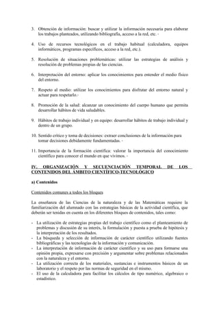 3. Obtención de información: buscar y utilizar la información necesaria para elaborar
   los trabajos planteados, utilizando bibliografía, acceso a la red, etc.

4. Uso de recursos tecnológicos en el trabajo habitual (calculadora, equipos
   informáticos, programas específicos, acceso a la red, etc.).

5. Resolución de situaciones problemáticas: utilizar las estrategias de análisis y
   resolución de problemas propias de las ciencias.

6. Interpretación del entorno: aplicar los conocimientos para entender el medio físico
   del entorno.

7. Respeto al medio: utilizar los conocimientos para disfrutar del entorno natural y
   actuar para respetarlo.

8. Promoción de la salud: alcanzar un conocimiento del cuerpo humano que permita
   desarrollar hábitos de vida saludables.

9. Hábitos de trabajo individual y en equipo: desarrollar hábitos de trabajo individual y
   dentro de un grupo.

10. Sentido crítico y toma de decisiones: extraer conclusiones de la información para
    tomar decisiones debidamente fundamentadas.

11. Importancia de la formación científica: valorar la importancia del conocimiento
    científico para conocer el mundo en que vivimos.

IV. ORGANIZACIÓN Y SECUENCIACIÓN TEMPORAL                                    DE    LOS
CONTENIDOS DEL ÁMBITO CIENTÍFICO-TECNOLÓGICO

a) Contenidos

Contenidos comunes a todos los bloques

La enseñanza de las Ciencias de la naturaleza y de las Matemáticas requiere la
familiarización del alumnado con las estrategias básicas de la actividad científica, que
deberán ser tenidas en cuenta en los diferentes bloques de contenidos, tales como:

- La utilización de estrategias propias del trabajo científico como el planteamiento de
  problemas y discusión de su interés, la formulación y puesta a prueba de hipótesis y
  la interpretación de los resultados.
- La búsqueda y selección de información de carácter científico utilizando fuentes
  bibliográficas y las tecnologías de la información y comunicación.
- La interpretación de información de carácter científico y su uso para formarse una
  opinión propia, expresarse con precisión y argumentar sobre problemas relacionados
  con la naturaleza y el entorno.
- La utilización correcta de los materiales, sustancias e instrumentos básicos de un
  laboratorio y el respeto por las normas de seguridad en el mismo.
- El uso de la calculadora para facilitar los cálculos de tipo numérico, algebraico o
  estadístico.
 