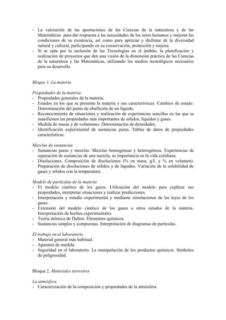 - La valoración de las aportaciones de las Ciencias de la naturaleza y de las
  Matemáticas para dar respuesta a las necesidades de los seres humanos y mejorar las
  condiciones de su existencia, así como para apreciar y disfrutar de la diversidad
  natural y cultural, participando en su conservación, protección y mejora.
- Si se opta por la inclusión de las Tecnologías en el ámbito, la planificación y
  realización de proyectos que den una visión de la dimensión práctica de las Ciencias
  de la naturaleza y las Matemáticas, utilizando los medios tecnológicos necesarios
  para su desarrollo.


Bloque 1. La materia

Propiedades de la materia
- Propiedades generales de la materia.
- Estados en los que se presenta la materia y sus características. Cambios de estado.
  Determinación del punto de ebullición de un líquido.
- Reconocimiento de situaciones y realización de experiencias sencillas en las que se
  manifiesten las propiedades más importantes de sólidos, líquidos y gases.
- Medida de masas y de volúmenes. Determinación de densidades.
- Identificación experimental de sustancias puras. Tablas de datos de propiedades
  características.

Mezclas de sustancias
- Sustancias puras y mezclas. Mezclas homogéneas y heterogéneas. Experiencias de
  separación de sustancias de una mezcla; su importancia en la vida cotidiana.
- Disoluciones. Composición de disoluciones (% en masa, g/L y % en volumen).
  Preparación de disoluciones de sólidos y de líquidos. Variación de la solubilidad de
  gases y sólidos con la temperatura.

Modelo de partículas de la materia
- El modelo cinético de los gases. Utilización del modelo para explicar sus
  propiedades, interpretar situaciones y realizar predicciones.
- Interpretación y estudio experimental y mediante simulaciones de las leyes de los
  gases.
- Extensión del modelo cinético de los gases a otros estados de la materia.
  Interpretación de hechos experimentales.
- Teoría atómica de Dalton. Elementos químicos.
- Sustancias simples y compuestas. Interpretación de diagramas de partículas.

El trabajo en el laboratorio
- Material general más habitual.
- Aparatos de medida.
- Seguridad en el laboratorio. La manipulación de los productos químicos. Símbolos
   de peligrosidad.


Bloque 2. Materiales terrestres

La atmósfera
- Caracterización de la composición y propiedades de la atmósfera.
 