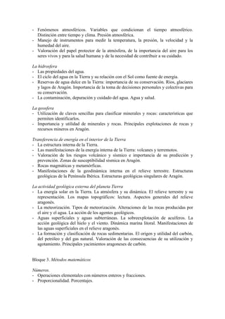 - Fenómenos atmosféricos. Variables que condicionan el tiempo atmosférico.
  Distinción entre tiempo y clima. Presión atmosférica.
- Manejo de instrumentos para medir la temperatura, la presión, la velocidad y la
  humedad del aire.
- Valoración del papel protector de la atmósfera, de la importancia del aire para los
  seres vivos y para la salud humana y de la necesidad de contribuir a su cuidado.

La hidrosfera
- Las propiedades del agua.
- El ciclo del agua en la Tierra y su relación con el Sol como fuente de energía.
- Reservas de agua dulce en la Tierra: importancia de su conservación. Ríos, glaciares
   y lagos de Aragón. Importancia de la toma de decisiones personales y colectivas para
   su conservación.
- La contaminación, depuración y cuidado del agua. Agua y salud.

La geosfera
- Utilización de claves sencillas para clasificar minerales y rocas: características que
   permiten identificarlos.
- Importancia y utilidad de minerales y rocas. Principales explotaciones de rocas y
   recursos mineros en Aragón.

Transferencia de energía en el interior de la Tierra
- La estructura interna de la Tierra.
- Las manifestaciones de la energía interna de la Tierra: volcanes y terremotos.
- Valoración de los riesgos volcánico y sísmico e importancia de su predicción y
  prevención. Zonas de susceptibilidad sísmica en Aragón.
- Rocas magmáticas y metamórficas.
- Manifestaciones de la geodinámica interna en el relieve terrestre. Estructuras
  geológicas de la Península Ibérica. Estructuras geológicas singulares de Aragón.

La actividad geológica externa del planeta Tierra
- La energía solar en la Tierra. La atmósfera y su dinámica. El relieve terrestre y su
   representación. Los mapas topográficos: lectura. Aspectos generales del relieve
   aragonés.
- La meteorización. Tipos de meteorización. Alteraciones de las rocas producidas por
   el aire y el agua. La acción de los agentes geológicos.
- Aguas superficiales y aguas subterráneas. La sobreexplotación de acuíferos. La
   acción geológica del hielo y el viento. Dinámica marina litoral. Manifestaciones de
   las aguas superficiales en el relieve aragonés.
- La formación y clasificación de rocas sedimentarias. El origen y utilidad del carbón,
   del petróleo y del gas natural. Valoración de las consecuencias de su utilización y
   agotamiento. Principales yacimientos aragoneses de carbón.


Bloque 3. Métodos matemáticos

Números.
- Operaciones elementales con números enteros y fracciones.
- Proporcionalidad. Porcentajes.
 
