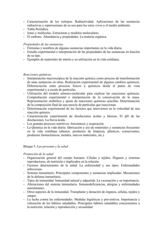 - Caracterización de los isótopos. Radiactividad. Aplicaciones de las sustancias
  radiactivas y repercusiones de su uso para los seres vivos y el medio ambiente.
- Tabla Periódica.
- Iones y moléculas. Estructuras y modelos moleculares.
- El carbono. Abundancia y propiedades. La materia orgánica.

Propiedades de las sustancias.
- Fórmulas y nombres de algunas sustancias importantes en la vida diaria.
- Estudio experimental e interpretación de las propiedades de las sustancias en función
  de su tipo.
- Ejemplos de materiales de interés y su utilización en la vida cotidiana.



Reacciones químicas.
- Interpretación macroscópica de la reacción química como proceso de transformación
  de unas sustancias en otras. Realización experimental de algunos cambios químicos.
  Diferenciación entre procesos físicos y químicos desde el punto de vista
  experimental y a escala de partículas.
- Utilización del modelo atómico-molecular para explicar las reacciones químicas.
  Comprobación experimental e interpretación de la conservación de la masa.
  Representación simbólica y ajuste de reacciones químicas sencillas. Determinación
  de la composición final de una mezcla de partículas que reaccionan.
- Determinación experimental de los factores que intervienen en la velocidad de una
  reacción química.
- Caracterización experimental de disoluciones ácidas y básicas. El pH de las
  disoluciones. La lluvia ácida.
- Los grandes procesos nutritivos: fotosíntesis y respiración.
- La Química en la vida diaria: fabricación y uso de materiales y sustancias frecuentes
  en la vida cotidiana (abonos, productos de limpieza, plásticos, conservantes,
  productos farmacéuticos, metales, nuevos materiales, etc.).


Bloque 5. Las personas y la salud

Promoción de la salud
- Organización general del cuerpo humano. Células y tejidos. Órganos y sistemas
  reproductores, de nutrición e implicados en la relación.
- Factores determinantes de la salud. La enfermedad y sus tipos. Enfermedades
  infecciosas.
- Sistema inmunitario. Principales componentes y sustancias implicadas. Mecanismos
  de la defensa inmunitaria.
- Tipos de inmunidad. Inmunidad natural y adquirida. La vacunación y su importancia.
- Alteraciones del sistema inmunitario. Inmunodeficiencias, alergias y enfermedades
  autoinmunes.
- Otros aspectos de la inmunidad. Transplante y donación de órganos, células, tejidos y
  sangre.
- La lucha contra las enfermedades. Medidas higiénicas y preventivas. Importancia y
  valoración de los hábitos saludables. Principales hábitos saludables concernientes a
  la nutrición, relación y reproducción y sexualidad.
 