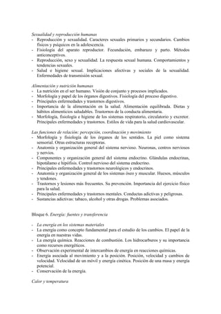 Sexualidad y reproducción humanas
- Reproducción y sexualidad. Caracteres sexuales primarios y secundarios. Cambios
   físicos y psíquicos en la adolescencia.
- Fisiología del aparato reproductor. Fecundación, embarazo y parto. Métodos
   anticonceptivos.
- Reproducción, sexo y sexualidad. La respuesta sexual humana. Comportamientos y
   tendencias sexuales.
- Salud e higiene sexual. Implicaciones afectivas y sociales de la sexualidad.
   Enfermedades de transmisión sexual.

Alimentación y nutrición humanas
- La nutrición en el ser humano. Visión de conjunto y procesos implicados.
- Morfología y papel de los órganos digestivos. Fisiología del proceso digestivo.
- Principales enfermedades y trastornos digestivos.
- Importancia de la alimentación en la salud. Alimentación equilibrada. Dietas y
   hábitos alimenticios saludables. Trastornos de la conducta alimentaria.
- Morfología, fisiología e higiene de los sistemas respiratorio, circulatorio y excretor.
   Principales enfermedades y trastornos. Estilos de vida para la salud cardiovascular.

Las funciones de relación: percepción, coordinación y movimiento
- Morfología y fisiología de los órganos de los sentidos. La piel como sistema
  sensorial. Otras estructuras receptoras.
- Anatomía y organización general del sistema nervioso. Neuronas, centros nerviosos
  y nervios.
- Componentes y organización general del sistema endocrino. Glándulas endocrinas,
  hipotálamo e hipófisis. Control nervioso del sistema endocrino.
- Principales enfermedades y trastornos neurológicos y endocrinos.
- Anatomía y organización general de los sistemas óseo y muscular. Huesos, músculos
  y tendones.
- Trastornos y lesiones más frecuentes. Su prevención. Importancia del ejercicio físico
  para la salud.
- Principales enfermedades y trastornos mentales. Conductas adictivas y peligrosas.
- Sustancias adictivas: tabaco, alcohol y otras drogas. Problemas asociados.


Bloque 6. Energía: fuentes y transferencia

-   La energía en los sistemas materiales
-   La energía como concepto fundamental para el estudio de los cambios. El papel de la
    energía en nuestras vidas.
-   La energía química. Reacciones de combustión. Los hidrocarburos y su importancia
    como recursos energéticos.
-   Observación experimental de intercambios de energía en reacciones químicas.
-   Energía asociada al movimiento y a la posición. Posición, velocidad y cambios de
    velocidad. Velocidad de un móvil y energía cinética. Posición de una masa y energía
    potencial.
-   Conservación de la energía.

Calor y temperatura
 