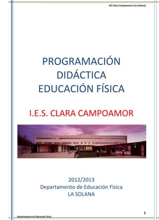 IES Clara Campoamor (La Solana)




                    PROGRAMACIÓN
                      DIDÁCTICA
                   EDUCACIÓN FÍSICA

           I.E.S. CLARA CAMPOAMOR




                              2012/2013
                     Departamento de Educación Física
                              LA SOLANA


                                                                            1
Departamento de Educación Física
 