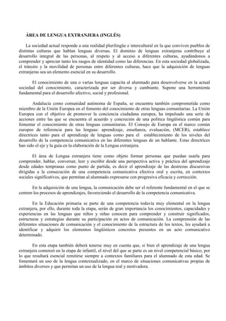 ÁREA DE LENGUA EXTRANJERA (INGLÉS)
La sociedad actual responde a una realidad plurilingüe e intercultural en la que conviven pueblos de
distintas culturas que hablan lenguas diversas. El dominio de lenguas extranjeras contribuye al
desarrollo integral de las personas, al respeto y al acceso a diferentes culturas, ayudándonos a
comprender y apreciar tanto los rasgos de identidad como las diferencias. En esta sociedad globalizada,
el tránsito y la movilidad de personas entre diferentes culturas, hace que la adquisición de lenguas
extranjeras sea un elemento esencial en su desarrollo.
El conocimiento de una o varias lenguas capacita al alumnado para desenvolverse en la actual
sociedad del conocimiento, caracterizada por ser diversa y cambiante. Supone una herramienta
fundamental para el desarrollo afectivo, social y profesional.
Andalucía como comunidad autónoma de España, se encuentra también comprometida como
miembro de la Unión Europea en el fomento del conocimiento de otras lenguas comunitarias. La Unión
Europea con el objetivo de promover la conciencia ciudadana europea, ha impulsado una serie de
acciones entre las que se encuentra el acuerdo y concreción de una política lingüística común para
fomentar el conocimiento de otras lenguas comunitarias. El Consejo de Europa en el marco común
europeo de referencia para las lenguas: aprendizaje, enseñanza, evaluación, (MCER), establece
directrices tanto para el aprendizaje de lenguas como para el establecimiento de los niveles del
desarrollo de la competencia comunicativa en las diferentes lenguas de un hablante. Estas directrices
han sido el eje y la guía en la elaboración de la Lengua extranjera.
El área de Lengua extranjera tiene como objeto formar personas que puedan usarla para
comprender, hablar, conversar, leer y escribir desde una perspectiva activa y práctica del aprendizaje
desde edades tempranas como punto de partida, es decir el aprendizaje de las destrezas discursivas
dirigidas a la consecución de una competencia comunicativa efectiva oral y escrita, en contextos
sociales significativos, que permitan al alumnado expresarse con progresiva eficacia y corrección.
En la adquisición de una lengua, la comunicación debe ser el referente fundamental en el que se
centren los procesos de aprendizajes, favoreciendo el desarrollo de la competencia comunicativa.
En la Educación primaria se parte de una competencia todavía muy elemental en la lengua
extranjera, por ello, durante toda la etapa, serán de gran importancia los conocimientos, capacidades y
experiencias en las lenguas que niños y niñas conocen para comprender y construir significados,
estructuras y estrategias durante su participación en actos de comunicación. La comprensión de las
diferentes situaciones de comunicación y el conocimiento de la estructura de los textos, les ayudará a
identificar y adquirir los elementos lingüísticos concretos presentes en un acto comunicativo
determinado.
En esta etapa también deberá tenerse muy en cuenta que, si bien el aprendizaje de una lengua
extranjera comenzó en la etapa de infantil, el nivel del que se parte es un nivel competencial básico, por
lo que resultará esencial remitirse siempre a contextos familiares para el alumnado de esta edad. Se
fomentará un uso de la lengua contextualizado, en el marco de situaciones comunicativas propias de
ámbitos diversos y que permitan un uso de la lengua real y motivadora.
 