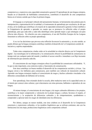 comprensivos y expresivos esta capacidad comunicativa general. El aprendizaje de una lengua extrajera,
basado en el desarrollo de habilidades comunicativas, contribuirá al desarrollo de esta competencia
básica en el mismo sentido que lo hace la primera lengua.
El lenguaje es el principal vehículo del pensamiento humano, la herramienta más potente para la
interpretación y representación de la realidad y el instrumento de aprendizaje por excelencia, de ahí que
el área, en la medida que contribuye a la mejora de la capacidad comunicativa general, lo hace también a
la Competencia de aprender a aprender en cuanto que se promueve la reflexión sobre el propio
aprendizaje, para que cada niño y cada niña identifique cómo aprende mejor y qué estrategias son para
ellos/as más eficaces. En relación con esta competencia, el uso del Portfolio Europeo de las Lenguas
fomentará su reflexión sobre su propio aprendizaje.
A su vez las decisiones que provoca esta reflexión favorecen la autonomía y, en este sentido, se
puede afirmar que la lengua extranjera contribuye también al desarrollo de l a Competencia sentido de
iniciativa y espíritu emprendedor.
Todas estas competencias citadas están en la actualidad en relación directa con la Competencia
digital . Las tecnologías de la información y la comunicación ofrecen la posibilidad de comunicarse en
tiempo real con cualquier parte del mundo y también el acceso sencillo e inmediato a un flujo incesante
de información que aumenta cada día.
El conocimiento de una lengua extranjera ofrece la posibilidad de comunicarse utilizándola. Y,
lo que es más importante, crea contextos reales y funcionales de comunicación.
Este área contribuye en buena medida al desarrollo de las competencias sociales y cívicas. Las
lenguas sirven a los hablantes para comunicarse, pero también son vehículo de transmisión cultural.
Aprender una lengua extranjera implica el conocimiento de rasgos y hechos culturales vinculados a las
diferentes comunidades de hablantes de la misma.
Este aprendizaje, bien orientado desde la escuela, debe traducirse tanto en la capacidad como en
el interés por conocer otras culturas y por relacionarse con otras personas, hablantes o aprendices de esa
lengua.
Al mismo tiempo, el conocimiento de otra lengua y de rasgos culturales diferentes a los propios,
contribuye a la mejor comprensión y valoración de la propia lengua y cultura; favorece el respeto, el
reconocimiento y la aceptación de diferencias culturales y de comportamiento, ayudándonos a
comprender y apreciar tanto los rasgos de identidad como las diferencias.
Por último, aunque en menor medida, este área colabora en el desarrollo de la Competencia
conciencia y expresiones culturales, si los modelos lingüísticos que se utilizan contienen, aún con las
limitaciones de esta etapa, producciones lingüísticas como componente cultural.
 