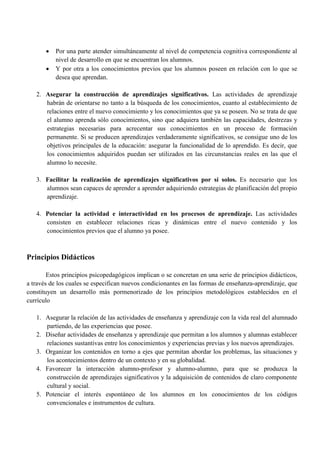  Por una parte atender simultáneamente al nivel de competencia cognitiva correspondiente al
nivel de desarrollo en que se encuentran los alumnos.
 Y por otra a los conocimientos previos que los alumnos poseen en relación con lo que se
desea que aprendan.
2. Asegurar la construcción de aprendizajes significativos. Las actividades de aprendizaje
habrán de orientarse no tanto a la búsqueda de los conocimientos, cuanto al establecimiento de
relaciones entre el nuevo conocimiento y los conocimientos que ya se poseen. No se trata de que
el alumno aprenda sólo conocimientos, sino que adquiera también las capacidades, destrezas y
estrategias necesarias para acrecentar sus conocimientos en un proceso de formación
permanente. Si se producen aprendizajes verdaderamente significativos, se consigue uno de los
objetivos principales de la educación: asegurar la funcionalidad de lo aprendido. Es decir, que
los conocimientos adquiridos puedan ser utilizados en las circunstancias reales en las que el
alumno lo necesite.
3. Facilitar la realización de aprendizajes significativos por sí solos. Es necesario que los
alumnos sean capaces de aprender a aprender adquiriendo estrategias de planificación del propio
aprendizaje.
4. Potenciar la actividad e interactividad en los procesos de aprendizaje. Las actividades
consisten en establecer relaciones ricas y dinámicas entre el nuevo contenido y los
conocimientos previos que el alumno ya posee.
Principios Didácticos
Estos principios psicopedagógicos implican o se concretan en una serie de principios didácticos,
a través de los cuales se especifican nuevos condicionantes en las formas de enseñanza-aprendizaje, que
constituyen un desarrollo más pormenorizado de los principios metodológicos establecidos en el
currículo
1. Asegurar la relación de las actividades de enseñanza y aprendizaje con la vida real del alumnado
partiendo, de las experiencias que posee.
2. Diseñar actividades de enseñanza y aprendizaje que permitan a los alumnos y alumnas establecer
relaciones sustantivas entre los conocimientos y experiencias previas y los nuevos aprendizajes.
3. Organizar los contenidos en torno a ejes que permitan abordar los problemas, las situaciones y
los acontecimientos dentro de un contexto y en su globalidad.
4. Favorecer la interacción alumno-profesor y alumno-alumno, para que se produzca la
construcción de aprendizajes significativos y la adquisición de contenidos de claro componente
cultural y social.
5. Potenciar el interés espontáneo de los alumnos en los conocimientos de los códigos
convencionales e instrumentos de cultura.
 