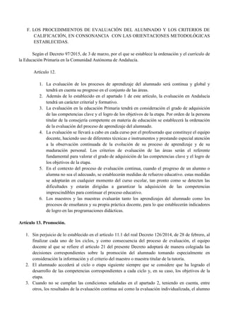 F. LOS PROCEDIMIENTOS DE EVALUACIÓN DEL ALUMNADO Y LOS CRITERIOS DE
CALIFICACIÓN, EN CONSONANCIA CON LAS ORIENTACIONES METODOLÓGICAS
ESTABLECIDAS.
Según el Decreto 97/2015, de 3 de marzo, por el que se establece la ordenación y el currículo de
la Educación Primaria en la Comunidad Autónoma de Andalucía.
Artículo 12.
1. La evaluación de los procesos de aprendizaje del alumnado será continua y global y
tendrá en cuenta su progreso en el conjunto de las áreas.
2. Además de lo establecido en el apartado 1 de este artículo, la evaluación en Andalucía
tendrá un carácter criterial y formativo.
3. La evaluación en la educación Primaria tendrá en consideración el grado de adquisición
de las competencias clave y el logro de los objetivos de la etapa. Por orden de la persona
titular de la consejería competente en materia de educación se establecerá la ordenación
de la evaluación del proceso de aprendizaje del alumnado.
4. La evaluación se llevará a cabo en cada curso por el profesorado que constituye el equipo
docente, haciendo uso de diferentes técnicas e instrumentos y prestando especial atención
a la observación continuada de la evolución de su proceso de aprendizaje y de su
maduración personal. Los criterios de evaluación de las áreas serán el referente
fundamental para valorar el grado de adquisición de las competencias clave y el logro de
los objetivos de la etapa.
5. En el contexto del proceso de evaluación continua, cuando el progreso de un alumno o
alumna no sea el adecuado, se establecerán medidas de refuerzo educativo. estas medidas
se adoptarán en cualquier momento del curso escolar, tan pronto como se detecten las
dificultades y estarán dirigidas a garantizar la adquisición de las competencias
imprescindibles para continuar el proceso educativo.
6. Los maestros y las maestras evaluarán tanto los aprendizajes del alumnado como los
procesos de enseñanza y su propia práctica docente, para lo que establecerán indicadores
de logro en las programaciones didácticas.
Artículo 13. Promoción.
1. Sin perjuicio de lo establecido en el artículo 11.1 del real Decreto 126/2014, de 28 de febrero, al
finalizar cada uno de los ciclos, y como consecuencia del proceso de evaluación, el equipo
docente al que se refiere el artículo 21 del presente Decreto adoptará de manera colegiada las
decisiones correspondientes sobre la promoción del alumnado tomando especialmente en
consideración la información y el criterio del maestro o maestra titular de la tutoría.
2. El alumnado accederá al ciclo o etapa siguiente siempre que se considere que ha logrado el
desarrollo de las competencias correspondientes a cada ciclo y, en su caso, los objetivos de la
etapa.
3. Cuando no se cumplan las condiciones señaladas en el apartado 2, teniendo en cuenta, entre
otros, los resultados de la evaluación continua así como la evaluación individualizada, el alumno
 