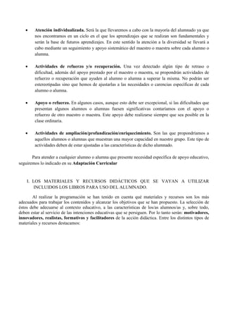  Atención individualizada. Será la que llevaremos a cabo con la mayoría del alumnado ya que
nos encontramos en un ciclo en el que los aprendizajes que se realizan son fundamentales y
serán la base de futuros aprendizajes. En este sentido la atención a la diversidad se llevará a
cabo mediante un seguimiento y apoyo sistemático del maestro o maestra sobre cada alumno o
alumna.
 Actividades de refuerzo y/o recuperación. Una vez detectado algún tipo de retraso o
dificultad, además del apoyo prestado por el maestro o maestra, se propondrán actividades de
refuerzo o recuperación que ayuden al alumno o alumna a superar la misma. No podrán ser
estereotipadas sino que hemos de ajustarlas a las necesidades o carencias específicas de cada
alumno o alumna.
 Apoyo o refuerzo. En algunos casos, aunque esto debe ser excepcional, si las dificultades que
presentan algunos alumnos o alumnas fuesen significativas contaríamos con el apoyo o
refuerzo de otro maestro o maestra. Este apoyo debe realizarse siempre que sea posible en la
clase ordinaria.
 Actividades de ampliación/profundización/enriquecimiento. Son las que propondríamos a
aquellos alumnos o alumnas que muestran una mayor capacidad en nuestro grupo. Este tipo de
actividades deben de estar ajustadas a las características de dicho alumnado.
Para atender a cualquier alumno o alumna que presente necesidad específica de apoyo educativo,
seguiremos lo indicado en su Adaptación Curricular
I. LOS MATERIALES Y RECURSOS DIDÁCTICOS QUE SE VAYAN A UTILIZAR
INCLUIDOS LOS LIBROS PARA USO DEL ALUMNADO.
Al realizar la programación se han tenido en cuenta qué materiales y recursos son los más
adecuados para trabajar los contenidos y alcanzar los objetivos que se han propuesto. La selección de
éstos debe adecuarse al contexto educativo, a las características de los/as alumnos/as y, sobre todo,
deben estar al servicio de las intenciones educativas que se persiguen. Por lo tanto serán: motivadores,
innovadores, realistas, formativos y facilitadores de la acción didáctica. Entre los distintos tipos de
materiales y recursos destacamos:
 