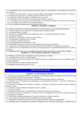 CIENCIAS SOCIALES
BLOQUE 1. "CONTENIDOS COMUNES"
1.1. Iniciación al conocimiento científico y su aplicación en las Ciencias Sociales. Recogida de información del tema
a tratar, utilizando diferentes fuentes (directas e indirectas).
1.2. Recogida de información del tema a tratar, utilizando diferentes fuentes (directas e indirectas).
1.3. Utilización de las Tecnologías de la Información y la Comunicación para buscar y seleccionar información y
presentar conclusiones.
1.4. Desarrollo de estrategias para organizar, memorizar y recuperar la información obtenida mediante diferentes
métodos y fuentes.
1.5. Utilización y lectura de diferentes lenguajes textuales y gráficos.
1.6. Técnicas de estudio.
1.7. Estrategias para desarrollar la responsabilidad, la capacidad de esfuerzo y la constancia.
1.8. Fomento de técnicas de animación a la lectura de textos de divulgación de las ciencias sociales (de carácter
social, geográfico e histórico).
1.9. Utilización de estrategias para potenciar la cohesión del grupo y el trabajo cooperativo.
1.10. Uso y utilización correcta de diversos materiales con los que se trabajan.
1.11. Planificación y gestión de proyectos con el fin de alcanzar objetivos. Iniciativa emprendedora.
1.12 Estrategias para la resolución de conflictos, utilización de las normas de convivencia y valoración de la
3.12. Identificación de los recursos naturales que pueden agotarse y curiosidad por la necesidad de un uso racional
de los mismos.
3.13. Observación, exploración e inicio de sencillos trabajos sobre pequeños ecosistemas terrestres y acuáticos.
3.14. Interés por la observación y el estudio riguroso de todos los seres vivos.
3.15. Desarrollo de hábitos de respeto y cuidado hacia los seres vivos.
3.16. Desarrollo de valores de defensa y recuperación del equilibrio ecológico.
3.17. Curiosidad por el correcto uso de los instrumentos y herramientas utilizados en la observación de los seres
vivos y en la observación y análisis de las conductas humana.
3.18. Uso de medios tecnológicos para el estudio de los seres vivos.
BLOQUE 4. MATERIA Y ENERGÍA
4.1. Estudio y clasificación de algunos materiales por sus materias primas y otras propiedades elementales.
4.2. Utilidad de algunos avances, productos y materiales para el progreso humano.
4.3. Las materias primas: su origen.
4.4. Instrumentos y procedimientos para la medida de la masa y el volumen de materiales y cuerpos.
4.5. Concepto de densidad.
4.6. Magnetismo y electricidad. La pila y el motor eléctrico.
4.7. Las propiedades elementales de la luz natural.
4.8. Los cuerpos y materiales ante la luz.
4.9. La descomposición de la luz blanca. El color,
4.10. Flotabilidad: fuerzas que intervienen y características de los cuerpos ante la misma.
4.11. Separación de componentes de una mezcla mediante destilación, filtración, evaporación y disolución.
4.12. Valoración del uso responsable de las fuentes de energía del planeta y responsabilidad individual en el ahorro
energético.
4.13. Respeto por las normas de uso, seguridad y conservación de los instrumentos y los materiales de trabajo.
BLOQUE 5. LA TECNOLOGÍA, OBJETOS Y MÁQUINAS
5.1. Máquinas y aparatos. Tipos de máquinas en la vida cotidiana y su utilidad.
5.2. Los operadores mecánicos y su funcionalidad.
5.3. Construcción de estructuras sencillas que cumplan una función o condición para resolver un problema a partir
de piezas moduladas.
5.4. Descubrimientos e inventos científicos relevantes.
5.5. Búsqueda guiada de información en la red.
 
