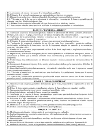 1.7. Acercamiento a la historia y evolución de la fotografía en Andalucía
1.8. Utilización de la terminología adecuada que sugieren imágenes fijas o en movimiento.
1.9. Elaboración de producciones plásticas utilizando la fotografía con intencionalidad comunicativa.
1.10. Valoración y uso de las nuevas tecnologías de la información y comunicación de forma responsable para la
búsqueda, creación y difusión de imágenes fijas.
1.11. Elaboración de carteles con información relevante distintas técnicas plásticas y visuales.
1.12. Conocimiento sobre las consecuencias de la difusión de imágenes de personas sin su consentimiento.
BLOQUE 2. "EXPRESIÓN ARTÍSTICA"
2.1. Elaboración creativa de producciones plásticas, mediante la observación del entorno (naturales, artificiales y
artísticos), individuales o en grupo, seleccionando las técnicas más apropiadas para su realización.
2.2. Exploración de las características, elementos y materiales que las obras artísticas ofrecen y sugieren para la
recreación de las mismas y creación de obras nuevas.
2.3. Utilización de las características de color y la textura para representar propiedades del entorno.
2.4. Planificación del proceso de producción de una obra en varias fases: observación y percepción, análisis e
interiorización, verbalización de intenciones, elección de intenciones, elección de materiales y su preparación,
ejecución y valoración crítica.
2.5. Elaboración de proyectos en grupo respetando las ideas de los demás, explicando el propósito de sus trabajos y
las características de los mismos.
2.6. Organización y planificación de su propio proceso creativo partiendo de la información bibliográfica, medios de
comunicación e internet que le permitan contrastar ideas, informaciones y conclusiones con sus compañeros y
compañeras
2.7. Confección de obras tridimensionales con diferentes materiales y técnicas partiendo del patrimonio artístico de
Andalucía.
2.8. Conocimiento de algunas profesiones de los ámbitos artísticos, interesándose por las características del trabajo de
los artistas y artesanos.
2.9. Consolidación de hábitos de trabajo, constancia y valoración del trabajo bien hecho tanto el suyo propio como el
de sus compañeros y compañeras.
2.10. Valoración y respeto hacia las manifestaciones más significativas de Andalucía que forman parte de nuestro
patrimonio artístico y cultural.
2.11. Apreciación y disfrute de las posibilidades que ofrecen los museos para dar a conocer obra de artes de nuestro
patrimonio artístico y cultural de Andalucía
BLOQUE 3. "DIBUJO GEOMÉTRICO"
3.1. Identificación de conceptos geométricos de la realidad que le rodea, relacionándolo y aplicándolos al área de
matemáticas.
3.2. Dibujo de líneas rectas y paralelas, perpendiculares así como de figuras planas con escuadra y cartabón.
3.3. Trazados de circunferencias con el compás conociendo la medida del radio.
3.4. Creación de imágenes partiendo de figuras geométricas conocidas.
3.5. Satisfacción por la creación de formas y composiciones geométricas, apreciando la utilización correcta de los
instrumentos de dibujo y valorando el uso de los mismos.
3.6. Utilización de la regla considerando el milímetro como unidad de medida habitual aplicada al dibujo técnico.
3.7. Realización de series con motivos geométricos (rectas y curvas) utilizando una cuadricula facilitada con los
instrumentos propios del dibujo técnico.
3.8. Identificación en una obra bidimensional de formas geométricas simples realizando composiciones.
3.9. Cuidado y valoración del material y los instrumentos de dibujo básicos.
BLOQUE 4. "LA ESCUCHA"
4.1. Identificación, clasificación e interpretación de los sonidos según sus cualidades.
4.2. Realización de pequeños comentarios y descripciones sobre audiciones variadas e interpretaciones suyas con un
vocabulario preciso y sencillo.
4.3. Conocimiento de obras musicales andaluzas sencillas y sus elementos, utilizándolas como referente para
producciones propias.
4.4. Reconocimiento de diferentes texturas en obras musicales; melodías acordes, polifonías, figuras musicales….
4.5. Diferenciación auditiva y visual de las principales familias de instrumentos; cuerda, viento y percusión.
 