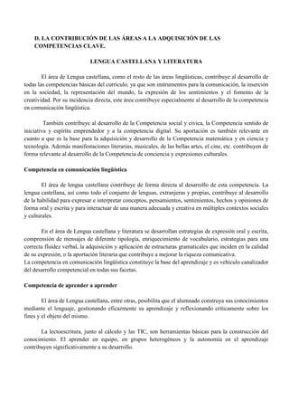 D. LA CONTRIBUCIÓN DE LAS ÁREAS A LA ADQUISICIÓN DE LAS
COMPETENCIAS CLAVE.
LENGUA CASTELLANA Y LITERATURA
El área de Lengua castellana, como el resto de las áreas lingüísticas, contribuye al desarrollo de
todas las competencias básicas del currículo, ya que son instrumentos para la comunicación, la inserción
en la sociedad, la representación del mundo, la expresión de los sentimientos y el fomento de la
creatividad. Por su incidencia directa, este área contribuye especialmente al desarrollo de la competencia
en comunicación lingüística.
También contribuye al desarrollo de la Competencia social y cívica, la Competencia sentido de
iniciativa y espíritu emprendedor y a la competencia digital. Su aportación es también relevante en
cuanto a que es la base para la adquisición y desarrollo de la Competencia matemática y en ciencia y
tecnología. Además manifestaciones literarias, musicales, de las bellas artes, el cine, etc. contribuyen de
forma relevante al desarrollo de la Competencia de conciencia y expresiones culturales.
Competencia en comunicación lingüística
El área de lengua castellana contribuye de forma directa al desarrollo de esta competencia. La
lengua castellana, así como todo el conjunto de lenguas, extranjeras y propias, contribuye al desarrollo
de la habilidad para expresar e interpretar conceptos, pensamientos, sentimientos, hechos y opiniones de
forma oral y escrita y para interactuar de una manera adecuada y creativa en múltiples contextos sociales
y culturales.
En el área de Lengua castellana y literatura se desarrollan estrategias de expresión oral y escrita,
comprensión de mensajes de diferente tipología, enriquecimiento de vocabulario, estrategias para una
correcta fluidez verbal, la adquisición y aplicación de estructuras gramaticales que inciden en la calidad
de su expresión, o la aportación literaria que contribuye a mejorar la riqueza comunicativa.
La competencia en comunicación lingüística constituye la base del aprendizaje y es vehículo canalizador
del desarrollo competencial en todas sus facetas.
Competencia de aprender a aprender
El área de Lengua castellana, entre otras, posibilita que el alumnado construya sus conocimientos
mediante el lenguaje, gestionando eficazmente su aprendizaje y reflexionando críticamente sobre los
fines y el objeto del mismo.
La lectoescritura, junto al cálculo y las TIC, son herramientas básicas para la construcción del
conocimiento. El aprender en equipo, en grupos heterogéneos y la autonomía en el aprendizaje
contribuyen significativamente a su desarrollo.
 