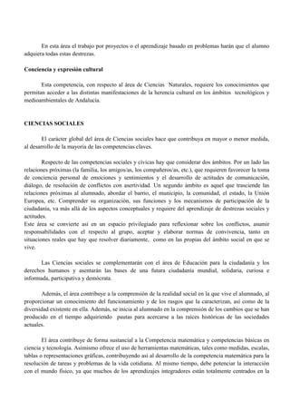 En esta área el trabajo por proyectos o el aprendizaje basado en problemas harán que el alumno
adquiera todas estas destrezas.
Conciencia y expresión cultural
Esta competencia, con respecto al área de Ciencias Naturales, requiere los conocimientos que
permitan acceder a las distintas manifestaciones de la herencia cultural en los ámbitos tecnológicos y
medioambientales de Andalucía.
CIENCIAS SOCIALES
El carácter global del área de Ciencias sociales hace que contribuya en mayor o menor medida,
al desarrollo de la mayoría de las competencias claves.
Respecto de las competencias sociales y cívicas hay que considerar dos ámbitos. Por un lado las
relaciones próximas (la familia, los amigos/as, los compañeros/as, etc.), que requieren favorecer la toma
de conciencia personal de emociones y sentimientos y el desarrollo de actitudes de comunicación,
diálogo, de resolución de conflictos con asertividad. Un segundo ámbito es aquel que trasciende las
relaciones próximas al alumnado, abordar el barrio, el municipio, la comunidad, el estado, la Unión
Europea, etc. Comprender su organización, sus funciones y los mecanismos de participación de la
ciudadanía, va más allá de los aspectos conceptuales y requiere del aprendizaje de destrezas sociales y
actitudes.
Este área se convierte así en un espacio privilegiado para reflexionar sobre los conflictos, asumir
responsabilidades con el respecto al grupo, aceptar y elaborar normas de convivencia, tanto en
situaciones reales que hay que resolver diariamente, como en las propias del ámbito social en que se
vive.
Las Ciencias sociales se complementarán con el área de Educación para la ciudadanía y los
derechos humanos y asentarán las bases de una futura ciudadanía mundial, solidaria, curiosa e
informada, participativa y demócrata.
Además, el área contribuye a la comprensión de la realidad social en la que vive el alumnado, al
proporcionar un conocimiento del funcionamiento y de los rasgos que la caracterizan, así como de la
diversidad existente en ella. Además, se inicia al alumnado en la comprensión de los cambios que se han
producido en el tiempo adquiriendo pautas para acercarse a las raíces históricas de las sociedades
actuales.
El área contribuye de forma sustancial a la Competencia matemática y competencias básicas en
ciencia y tecnología. Asimismo ofrece el uso de herramientas matemáticas, tales como medidas, escalas,
tablas o representaciones gráficas, contribuyendo así al desarrollo de la competencia matemática para la
resolución de tareas y problemas de la vida cotidiana. Al mismo tiempo, debe potenciar la interacción
con el mundo físico, ya que muchos de los aprendizajes integradores están totalmente centrados en la
 
