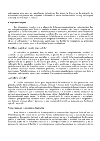 más precisas sobre aspectos cuantificables del entorno. Por último, la destreza en la utilización de
representaciones gráficas para interpretar la información aporta una herramienta 10 muy valiosa para
conocer y analizar mejor la realidad.
Competencia digital
Las Matemáticas contribuyen a la adquisición de la competencia digital en varios sentidos. Por
una parte porque proporcionan destrezas asociadas al uso de los números, tales como la comparación, la
aproximación o las relaciones entre las diferentes formas de expresarlos, facilitando así la comprensión
de informaciones que incorporan cantidades o medidas. Por otra parte, a través de los contenidos del
bloque cuyo nombre es precisamente tratamiento de la información se contribuye a la utilización de los
lenguajes gráfico y estadístico, esenciales para interpretar la información sobre la realidad. La iniciación
al uso de calculadoras y de herramientas tecnológicas para facilitar la comprensión de contenidos
matemáticos está también unida al desarrollo de la competencia digital.
Sentido de iniciativa y espíritu emprendedor
La resolución de problemas tiene, al menos, tres vertientes complementarias asociadas al
desarrollo de esta competencia: la planificación, la gestión de los recursos y la valoración de los
resultados. La planificación está aquí asociada a la comprensión en detalle de la situación planteada para
trazar un plan, buscar estrategias y para tomar decisiones; la gestión de los recursos incluye la
optimización de los procesos de resolución; por último, la evaluación periódica del proceso y la
valoración de los resultados permiten hacer frente a otros problemas o situaciones con mayores
posibilidades de éxito. En la medida en que la enseñanza de las matemáticas incida en estos procesos y
se planteen situaciones abiertas, verdaderos problemas, se mejorará la contribución del área a esta
competencia. Actitudes asociadas a la confianza en la propia capacidad para enfrentarse con éxito a
situaciones inciertas están incorporadas a través de diferentes contenidos del currículo.
Aprender a aprender
El carácter instrumental de una parte importante de los contenidos del área proporciona valor
para el desarrollo de la competencia Aprender a aprender. A menudo es un requisito para el aprendizaje
la posibilidad de utilizar las herramientas matemáticas básicas o comprender informaciones que utilizan
soportes matemáticos. Para el desarrollo de esta competencia es necesario incidir desde el área en los
contenidos relacionados con la autonomía, la perseverancia y el esfuerzo al abordar situaciones de
creciente complejidad, la sistematización, la mirada crítica y la habilidad para comunicar con eficacia
los resultados del propio trabajo. Por último, la verbalización del proceso seguido en el aprendizaje,
contenido que aparece con frecuencia en este currículo, ayuda a la reflexión sobre qué se ha aprendido,
qué falta por aprender, cómo y para qué, lo que potencia el desarrollo de estrategias que facilitan el
aprender a aprender.
Competencia en comunicación lingüística
Para fomentar el desarrollo de la competencia en comunicación lingüística desde el área de
Matemáticas se debe insistir en dos aspectos. Por una parte la incorporación de lo esencial del lenguaje
matemático a la expresión habitual, la adecuada precisión en su uso y la utilización de los lenguajes
gráfico y estadístico, esenciales para interpretar la información sobre la realidad. Por otra parte, es
necesario incidir en los contenidos asociados a la descripción verbal de los razonamientos y de los
procesos. Se trata tanto de facilitar la expresión como de propiciar la escucha de las explicaciones de los
 