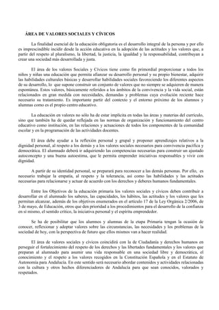 ÁREA DE VALORES SOCIALES Y CÍVICOS
La finalidad esencial de la educación obligatoria es el desarrollo integral de la persona y por ello
es imprescindible incidir desde la acción educativa en la adopción de las actitudes y los valores que, a
partir del respeto al pluralismo, la libertad, la justicia, la igualdad y la responsabilidad, contribuyan a
crear una sociedad más desarrollada y justa.
El área de los valores Sociales y Cívicos tiene como fin primordial proporcionar a todos los
niños y niñas una educación que permita afianzar su desarrollo personal y su propio bienestar, adquirir
las habilidades culturales básicas y desarrollar habilidades sociales favoreciendo los diferentes aspectos
de su desarrollo, lo que supone construir un conjunto de valores que no siempre se adquieren de manera
espontánea. Estos valores, básicamente referidos a los ámbitos de la convivencia y la vida social, están
relacionados en gran medida con necesidades, demandas y problemas cuya evolución reciente hace
necesario su tratamiento. Es importante partir del contexto y el entorno próximo de los alumnos y
alumnas como es el propio centro educativo.
La educación en valores no sólo ha de estar implícita en todas las áreas y materias del currículo,
sino que también ha de quedar reflejada en las normas de organización y funcionamiento del centro
educativo como institución, en las relaciones y actuaciones de todos los componentes de la comunidad
escolar y en la programación de las actividades docentes.
El área debe ayudar a la reflexión personal y grupal y proponer aprendizajes relativos a la
dignidad personal, al respeto a los demás y a los valores sociales necesarios para convivencia pacífica y
democrática. El alumnado deberá ir adquiriendo las competencias necesarias para construir un ajustado
autoconcepto y una buena autoestima, que le permita emprender iniciativas responsables y vivir con
dignidad.
A partir de su identidad personal, se preparará para reconocer a las demás personas. Por ello, es
necesario trabajar la empatía, al respeto y la tolerancia, así como las habilidades y las actitudes
necesarias para relacionarse y actuar de acuerdo con los derechos y deberes humanos fundamentales.
Entre los Objetivos de la educación primaria los valores sociales y cívicos deben contribuir a
desarrollar en el alumnado los saberes, las capacidades, los hábitos, las actitudes y los valores que les
permitan alcanzar, además de los objetivos enumerados en el artículo 17 de la Ley Orgánica 2/2006, de
3 de mayo, de Educación, otros que den prioridad a los procedimientos para el desarrollo de la confianza
en sí mismo, el sentido crítico, la iniciativa personal y el espíritu emprendedor.
Se ha de posibilitar que los alumnos y alumnas de la etapa Primaria tengan la ocasión de
conocer, reflexionar y adoptar valores sobre las circunstancias, las necesidades y los problemas de la
sociedad de hoy, con la perspectiva de futuro que ellos mismos van a hacer realidad.
El área de valores sociales y cívicos coincidirá con la de Ciudadanía y derechos humanos en
perseguir el fortalecimiento del respeto de los derechos y las libertades fundamentales y los valores que
preparan al alumnado para asumir una vida responsable en una sociedad libre y democrática, el
conocimiento y el respeto a los valores recogidos en la Constitución Española y en el Estatuto de
Autonomía para Andalucía. En este sentido será necesario abordar contenidos y actividades relacionadas
con la cultura y otros hechos diferenciadores de Andalucía para que sean conocidos, valorados y
respetados.
 