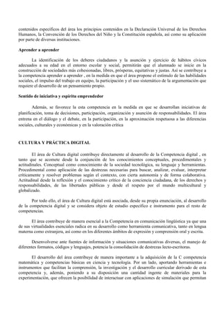 contenidos específicos del área los principios contenidos en la Declaración Universal de los Derechos
Humanos, la Convención de los Derechos del Niño y la Constitución española, así como su aplicación
por parte de diversas instituciones.
Aprender a aprender
La identificación de los deberes ciudadanos y la asunción y ejercicio de hábitos cívicos
adecuados a su edad en el entorno escolar y social, permitirán que el alumnado se inicie en la
construcción de sociedades más cohesionadas, libres, prósperas, equitativas y justas. Así se contribuye a
la competencia aprender a aprender , en la medida en que el área propone el estímulo de las habilidades
sociales, el impulso del trabajo en equipo, la participación y el uso sistemático de la argumentación que
requiere el desarrollo de un pensamiento propio.
Sentido de iniciativa y espíritu emprendedor
Además, se favorece la esta competencia en la medida en que se desarrollan iniciativas de
planificación, toma de decisiones, participación, organización y asunción de responsabilidades. El área
entrena en el diálogo y el debate, en la participación, en la aproximación respetuosa a las diferencias
sociales, culturales y económicas y en la valoración crítica
CULTURA Y PRÁCTICA DIGITAL
El área de Cultura digital contribuye directamente al desarrollo de la Competencia digital , en
tanto que se acomete desde la conjunción de los conocimientos conceptuales, procedimentales y
actitudinales. Conceptual como conocimiento de la sociedad tecnológica, su lenguaje y herramientas.
Procedimental como aplicación de las destrezas necesarias para buscar, analizar, evaluar, interpretar
críticamente y resolver problemas según el contexto, con cierta autonomía y de forma colaborativa.
Actitudinal desde la reflexión y el conocimiento crítico de la conciencia ciudadana, de los derechos y
responsabilidades, de las libertades públicas y desde el respeto por el mundo multicultural y
globalizado.
Por todo ello, el área de Cultura digital está asociada, desde su propia enunciación, al desarrollo
de la competencia digital y se considera objeto de estudio específico e instrumento para el resto de
competencias.
El área contribuye de manera esencial a la Competencia en comunicación lingüística ya que una
de sus virtualidades esenciales radica en su desarrollo como herramienta comunicativa, tanto en lengua
materna como extranjera, así como en los diferentes ámbitos de expresión y comprensión oral y escrita.
Desenvolverse ante fuentes de información y situaciones comunicativas diversas, el manejo de
diferentes formatos, códigos y lenguajes, potencia la consolidación de destrezas lecto-escritoras.
El desarrollo del área contribuye de manera importante a la adquisición de la C competencia
matemática y competencias básicas en ciencia y tecnología. Por un lado, aportando herramientas e
instrumentos que facilitan la comprensión, la investigación y el desarrollo curricular derivado de esta
competencia y, además, poniendo a su disposición una cantidad ingente de materiales para la
experimentación, que ofrecen la posibilidad de interactuar con aplicaciones de simulación que permitan
 