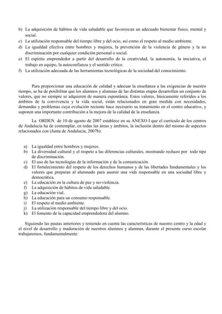 b) La adquisición de hábitos de vida saludable que favorezcan un adecuado bienestar físico, mental y
social.
c) La utilización responsable del tiempo libre y del ocio, así como el respeto al medio ambiente.
d) La igualdad efectiva entre hombres y mujeres, la prevención de la violencia de género y la no
discriminación por cualquier condición personal o social.
e) El espíritu emprendedor a partir del desarrollo de la creatividad, la autonomía, la iniciativa, el
trabajo en equipo, la autoconfianza y el sentido crítico.
f) La utilización adecuada de las herramientas tecnológicas de la sociedad del conocimiento.
Para proporcionar una educación de calidad y adecuar la enseñanza a las exigencias de nuestro
tiempo, se ha de posibilitar que los alumnos y alumnas de las distintas etapas desarrollen un conjunto de
valores, que no siempre se adquieren de manera espontánea. Estos valores, básicamente referidos a los
ámbitos de la convivencia y la vida social, están relacionados en gran medida con necesidades,
demandas y problemas cuya evolución reciente hace necesario su tratamiento en el centro educativo, y
suponen una importante contribución a la mejora de la calidad de la enseñanza.
La ORDEN de 10 de agosto de 2007 establece en su ANEXO I que el currículo de los centros
de Andalucía ha de contemplar, en todas las áreas y ámbitos, la inclusión dentro del mismo de aspectos
relacionados con (Junta de Andalucía, 2007b):
a) La igualdad entre hombres y mujeres.
b) La diversidad cultural y el respeto a las diferencias culturales, mostrando rechazo por todo tipo
de discriminación.
c) El uso de las tecnologías de la información y de la comunicación.
d) El fortalecimiento del respeto de los derechos humanos y de las libertades fundamentales y los
valores que preparan al alumnado para asumir una vida responsable en una sociedad libre y
democrática.
e) La educación en la cultura de paz y no-violencia.
f) La adquisición de hábitos de vida saludable.
g) La educación vial.
h) La educación para un consumo responsable.
i) El respeto al medio ambiente.
j) La utilización responsable del tiempo libre y del ocio.
k) El fomento de la capacidad emprendedora del alumno.
Siguiendo las pautas anteriores y teniendo en cuenta las características de nuestro centro y la edad y
el nivel de desarrollo y maduración de nuestros alumnos y alumnas, durante el presente curso escolar
trabajaremos, fundamentalmente:
 